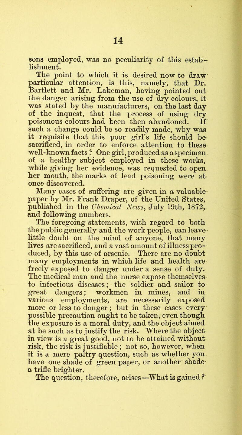 sons employed, was no peculiarity of this estab- lishment. The point to which it is desired now to draw particular attention, is this, namely, that Dr. Bartlett and Mr. Laheman, having pointed out the danger arising from the use of dry colours, it was stated by the manufacturers, on the last day of the inquest, that the process of using dry poisonous colours had been then abandoned. If such a change could be so readily made, why was it requisite that this poor girl’s life should be sacrificed, in order to enforce attention to these well-known facts ? One girl, produced as a specimen of a healthy subject employed in these works, while giving her evidence, was requested to open her mouth, the marks of lead poisoning were at once discovered. Many cases of suffering are given in a valuable paper by Mr. Frank Draper, of the United States, published in the Chemical News, July 19th, 1872,. and following numbers. The foregoing statements, with regard to both the public generally and the work people, can leave little doubt on the mind of anyone, that many lives are sacrificed, and a vast amount of illness pro- duced, by this use of arsenic. There are no doubt many employments in which life and health are freely exposed to danger under a sense of duty. The medical man and the nurse expose themselves to infectious diseases; the soldier and sailor to great dangers; workmen in mines, and in. various employments, are necessarily exposed more or less to danger; but in these cases every possible precaution ought to be taken, even though the exposure is a moral duty, and the object aimed at be such as to justify the risk. Where the object in view is a great good, not to be attained without risk, the risk is justifiable ; not so, however, when it is a mere paltry question, such as whether you. have one shade of green paper, or another shade- a trifle brighter. The question, therefore, arises—^What is gained ?