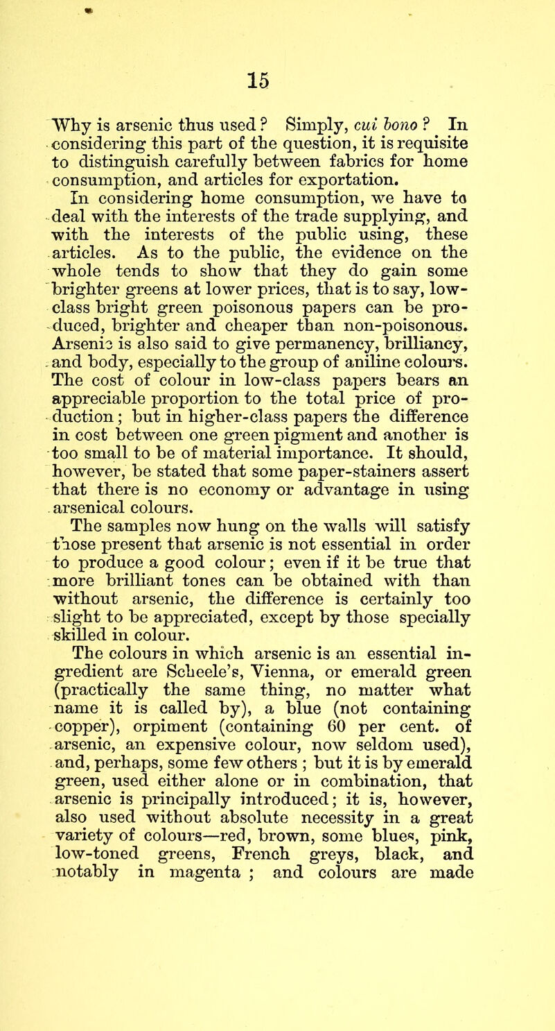 Why is arsenic thus used ? Simply, cui bono ? In considering this part of the question, it is requisite to distinguish carefully between fabrics for home consumption, and articles for exportation. In considering home consumption, we have to • deal with the interests of the trade supplying, and with the interests of the public using, these articles. As to the public, the evidence on the whole tends to show that they do gain some brighter greens at lower prices, that is to say, low- class bright green poisonous papers can be pro- educed, brighter and cheaper than non-poisonous. Arsenic is also said to give permanency, brilliancy, . and body, especially to the group of aniline colours. The cost of colour in low-class papers bears an appreciable proportion to the total price of pro- duction; but in higher-class papers the difference in cost between one green pigment and another is too small to be of material importance. It should, however, be stated that some paper-stainers assert that there is no economy or advantage in using arsenical colours. The samples now hung on the walls will satisfy those present that arsenic is not essential in order to produce a good colour; even if it be true that more brilliant tones can be obtained with than without arsenic, the difference is certainly too slight to be appreciated, except by those specially skilled in colour. The colours in which arsenic is an essential in- gredient are Scheele’s, Vienna, or emerald green (practically the same thing, no matter what name it is called by), a blue (not containing copper), orpiment (containing 60 per cent, of arsenic, an expensive colour, now seldom used), and, perhaps, some few others ; but it is by emerald green, used either alone or in combination, that arsenic is principally introduced; it is, however, also used without absolute necessity in a great variety of colours—red, brown, some blues, pink, low-toned greens, French greys, black, and notably in magenta ; and colours are made