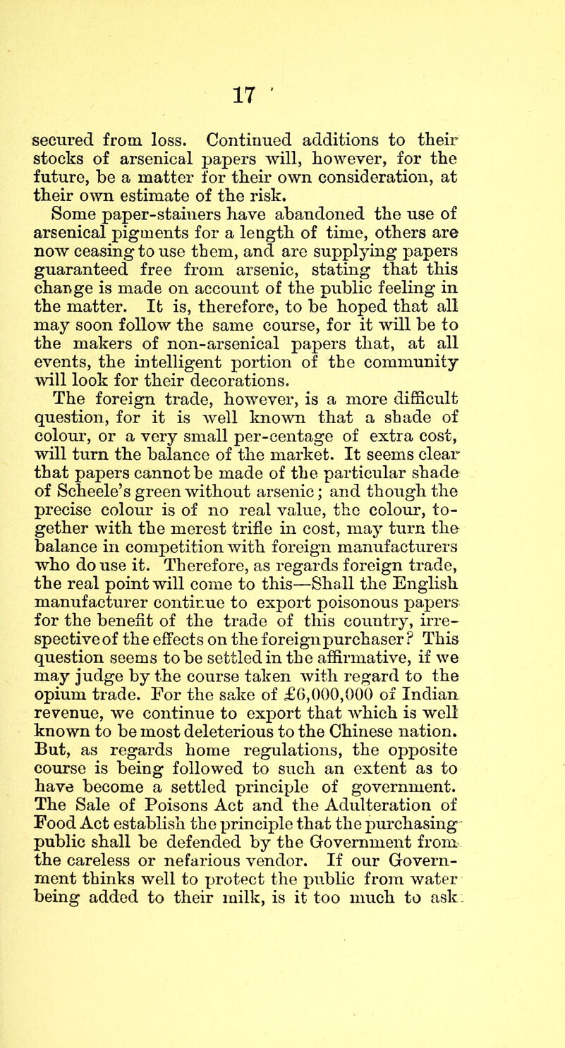 secured from. loss. Continued additions to their stocks of arsenical papers will, however, for the future, be a matter for their own consideration, at their own estimate of the risk. Some paper-stainers have abandoned the use of arsenical pigments for a length of time, others are now ceasing to use them, and are supplying papers guaranteed free from arsenic, stating that this change is made on account of the public feeling in the matter. It is, therefore, to be hoped that all may soon follow the same course, for it will be to the makers of non-arsenical papers that, at all events, the intelligent portion of the community will look for their decorations. The foreign trade, however, is a more difiScult question, for it is well known that a shade of colour, or a very small per-centage of extra cost, will turn the balance of the market. It seems clear that papers cannot be made of the particular shade of Scheele’s green without arsenic; and though the precise colour is of no real value, the colour, to- gether with the merest trifle in cost, may turn tho balance in competition with foreign manufacturers who douse it. Therefore, as regards foreign trade, the real point will come to this—Shall the English manufacturer continue to export poisonous papers for the benefit of the trade of this country, irre- spective of the effects on the foreign purchaser ? This question seems to be settled in the affirmative, if we may judge by the course taken with regard to the opium trade. For the sake of £6,000,000 of Indian revenue, we continue to export that which is well known to be most deleterious to the Chinese nation. But, as regards home regulations, the opposite course is being followed to such an extent as to have become a settled principle of government. The Sale of Poisons Act and the Adulteration of Food Act establish the principle that the purchasing - public shall be defended by the Government from^ the careless or nefarious vendor. If our Govern- ment thinks well to protect the public from water being added to their milk, is it too much to ask: