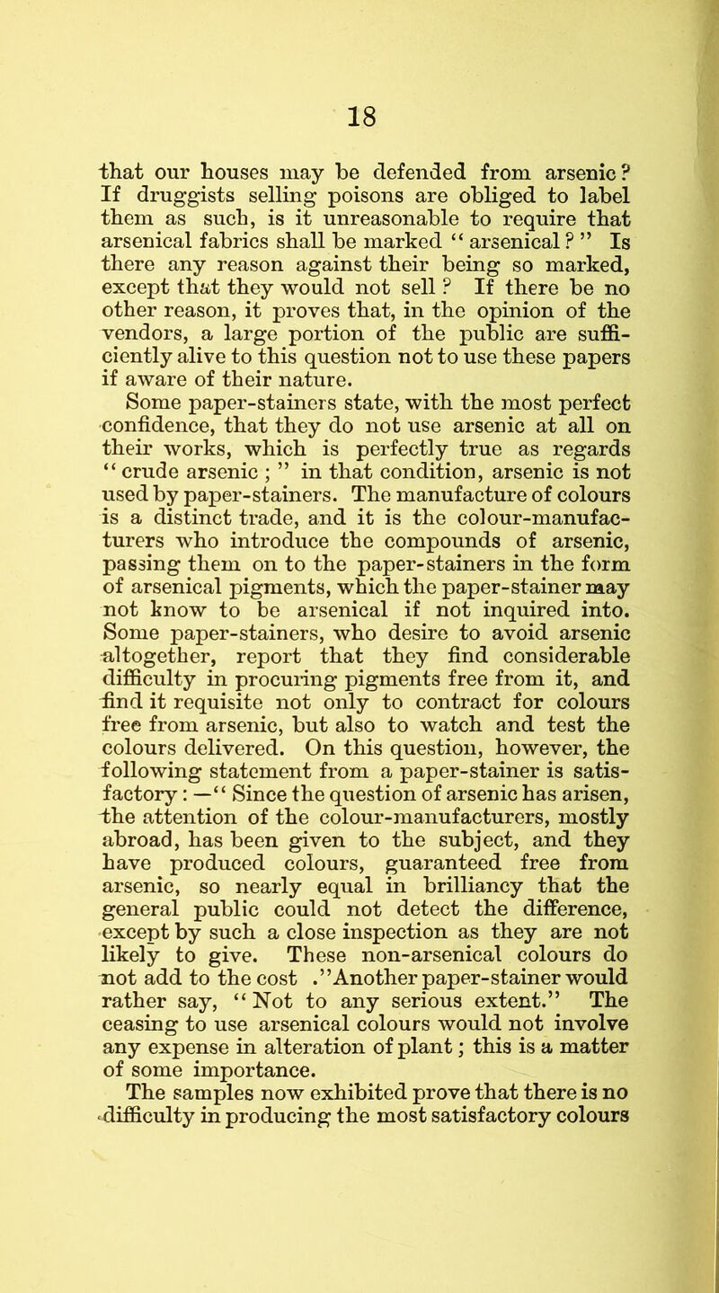 that our houses may be defended from arsenic? If druggists selling poisons are obliged to label them as such, is it unreasonable to require that arsenical fabrics shall be marked “ arsenical ? ” Is there any reason against their being so marked, except that they would not sell ? If there be no other reason, it proves that, in the opinion of the vendors, a large portion of the public are suffi- ciently alive to this question not to use these papers if aware of their nature. Some paper-stainers state, with the most perfect confidence, that they do not use arsenic at all on their works, which is perfectly true as regards “ crude arsenic ; ” in that condition, arsenic is not used by paper-stainers. The manufacture of colours is a distinct trade, and it is the colour-manufac- turers who introduce the compounds of arsenic, passing them on to the paper-stainers in the form of arsenical pigments, which the paper-stainer may not know to be arsenical if not inquired into. Some paper-stainers, who desire to avoid arsenic ■altogether, report that they find considerable difficulty in procuring pigments free from it, and Und it requisite not only to contract for colours free from arsenic, but also to watch and test the colours delivered. On this question, however, the following statement from a paper-stainer is satis- factory : — “ Since the question of arsenic has arisen, dhe attention of the colour-manufacturers, mostly abroad, has been given to the subject, and they have produced colours, guaranteed free from arsenic, so nearly equal in brilliancy that the general public could not detect the difference, except by such a close inspection as they are not likely to give. These non-arsenical colours do not add to the cost .’’Another paper-stainer would rather say, “Not to any serious extent.” The ceasing to use arsenical colours would not involve any expense in alteration of plant; this is a matter of some importance. The samples now exhibited prove that there is no difficulty in producing the most satisfactory colours