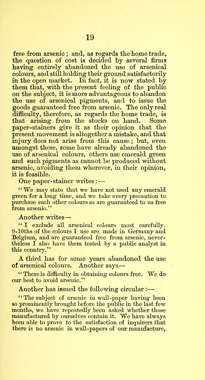 free from arsenic ; and, as regards the home trade^ the question of cost is decided by several firms having entirely abandoned the use of arsenical colours, and still holding their ground satisfactorily in the open market. In fact, it is now stated by them that, with the present feeling of the public on the subject, it is more advantageous to abandon the use of arsenical pigments, and to issue the goods guaranteed free from arsenic. The only real difficulty, therefore, as regards the home trade, is that arising from the stocks on hand. Some paper-stainers give it as their opinion that the present movement is altogether a mistake, and that injury does not arise from this cause ; but, even amongst these, some have already abandoned the use of arsenical colours, others use emerald green and such pigments as cannot be produced without arsenic, avoiding them wherever, in their opinion, it is feasible. One paper-stainer Avrites : — “We may state that we have not used any emerald green for a long time, and we take every precaution to purchase such other colours as are guaranteed to us free from arsenic.” Another writes— “ I exclude all arsenical colours most carefiilly. 9-lOths of the colours I use are made in Glermany and Belgimn, and are guaranteed free from arsenic, never- theless I also have them tested by a pubhc analyst in this country.” A third has for some years abandoned the use of arsenical colours. Another says— “ There is difficulty in obtaining colours free. We do our best to avoid arsenic.” Another has issued the following circular :— “ The subject of arsenic inwall-paper having been so prominently brought before the public in the last few months, we have repeatedly been asked whether those manufactured by ourselves contain it. We have always been able to prove to the satisfaction of inquirers that there is no arsenic in wall-papers of our manufacture,.