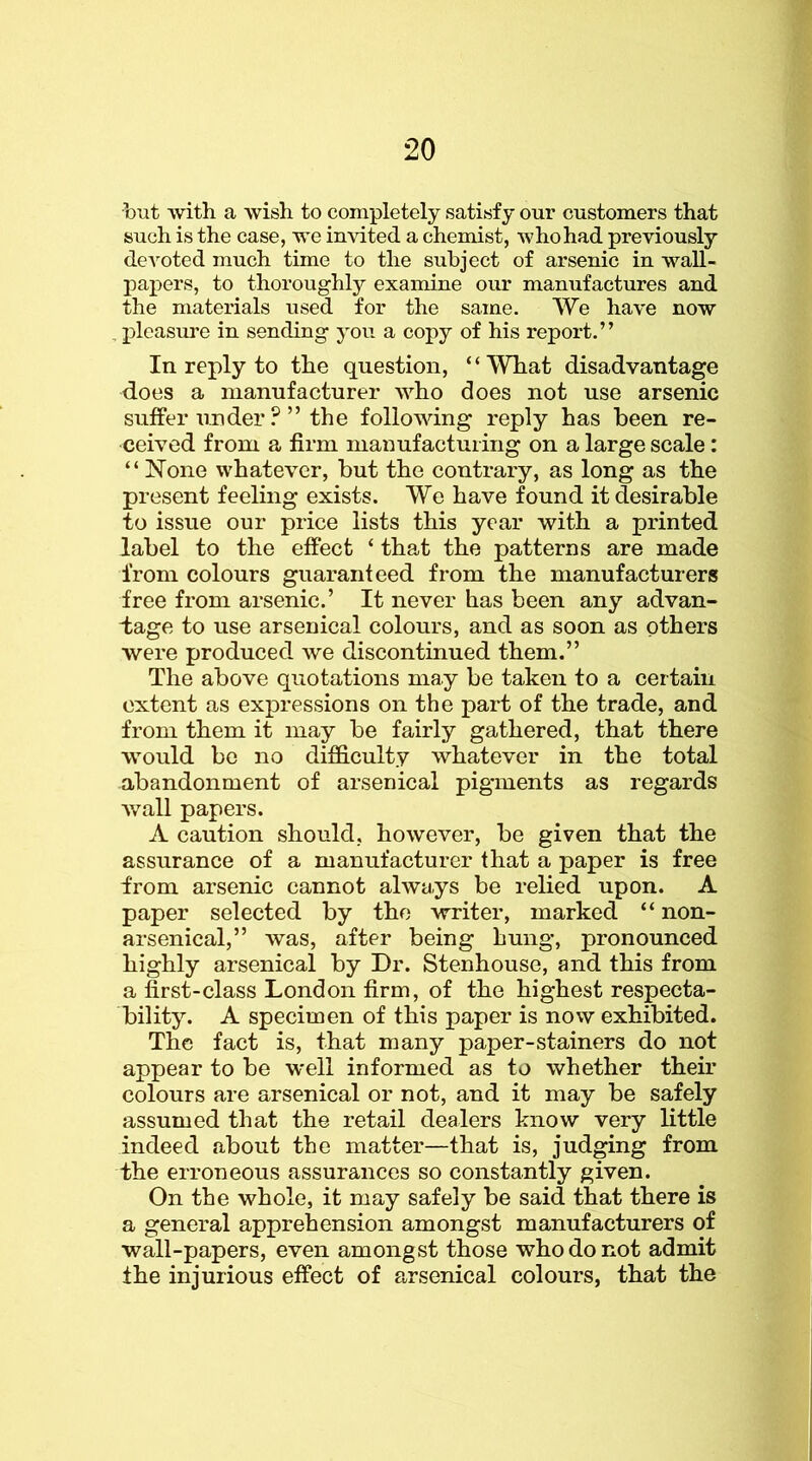 but with a wish to completely satisfy our customers that such is the case, we invited a chemist, who had previously de'Toted much time to the subject of arsenic in wall- jDapers, to thoroughly examine our manufactures and the materials used for the same. We have now , pleasure in sending you a copy of his report.” In reply to the question, ‘ ‘ What disadvantage does a manufacturer who does not use arsenic suffer under ?” the following reply has been re- ceived from a firm manufactuiing on a large scale: “ None whatever, but the contrary, as long as the present feeling exists. We have found it desirable to issue our price lists this year with a printed label to the effect ‘ that the patterns are made from colours guaranteed from the manufacturers free from arsenic.’ It never has been any advan- I;age to use arsenical colours, and as soon as others were produced we discontinued them.” The above quotations may be taken to a certain extent as expressions on the part of the trade, and from them it may be fairly gathered, that there would bo no difficulty whatever in the total abandonment of arsenical pigments as regards wall papers. A caution should, however, be given that the assurance of a manufacturer that a paper is free from arsenic cannot always be relied upon. A paper selected by the writer, marked “ non- arsenical,” was, after being hung, pronounced highly arsenical by Dr. Stenhouse, and this from a first-class London firm, of the highest respecta- bility. A specimen of this paper is now exhibited. The fact is, that many paper-stainers do not appear to be well informed as to whether their colours are arsenical or not, and it may be safely assumed that the retail dealers know very little indeed about the matter—that is, judging from the erroneous assurances so constantly given. On the whole, it may safely be said that there is a general apprehension amongst manufacturers of wall-papers, even amongst those who do not admit the injurious effect of arsenical colours, that the