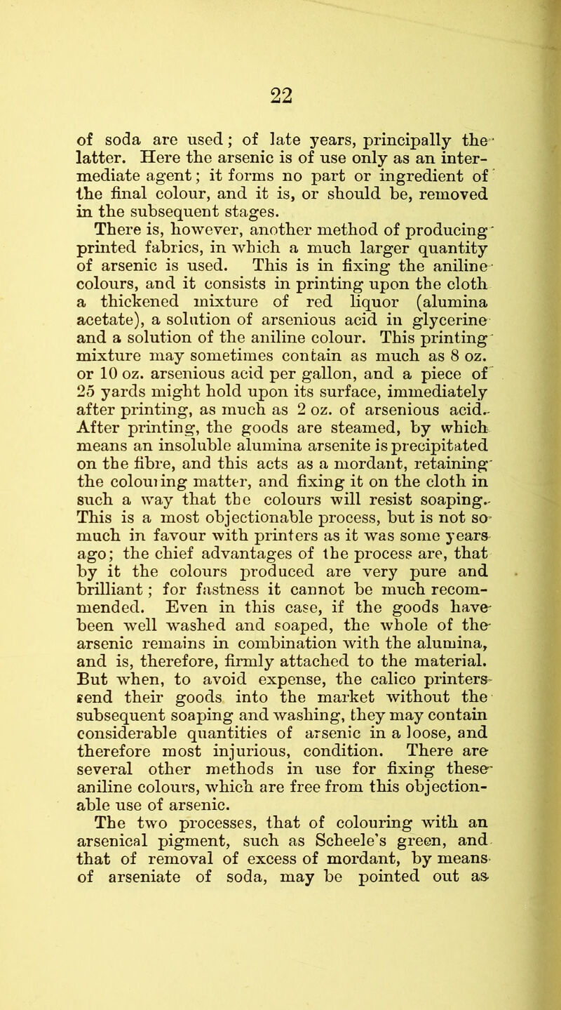 22 of soda are used; of late years, principally the' latter. Here the arsenic is of use only as an inter- mediate agent; it forms no part or ingredient of' the final colour, and it is, or should be, removed in the subsequent stages. There is, however, another method of producing' printed fabrics, in which a much larger quantity of arsenic is used. This is in fixing the aniline colours, and it consists in printing upon the cloth a thickened mixture of red liquor (alumina acetate), a solution of arsenious acid in glycerine and a solution of the aniline colour. This printing' mixture may sometimes contain as much as 8 oz. or 10 oz. arsenious acid per gallon, and a piece of 25 yards might hold upon its surface, immediately after printing, as much as 2 oz. of arsenious acid.- After printing, the goods are steamed, by which means an insoluble alumina arsenite is precipitated on the fibre, and this acts as a mordant, retaining' the coloui ing matter, and fixing it on the cloth in such a way that the colours will resist soaping.- This is a most objectionable process, but is not so- much in favour with printers as it was some years ago; the chief advantages of the process are, that by it the colours produced are very pure and brilliant; for fastness it cannot be much recom- mended. Even in this case, if the goods have- been well washed and soaped, the whole of the- arsenic remains in combination with the alumina, and is, therefore, firmly attached to the material. But when, to avoid expense, the calico printers- tend their goods into the market without the subsequent soaping and washing, they may contain considerable quantities of arsenic in a loose, and therefore most injurious, condition. There are several other methods in use for fixing these' aniline colours, which are free from this obj ection- able use of arsenic. The two processes, that of colouring with an arsenical pigment, such as Scheele’s green, and that of removal of excess of mordant, by means- of arseniate of soda, may be pointed out as-