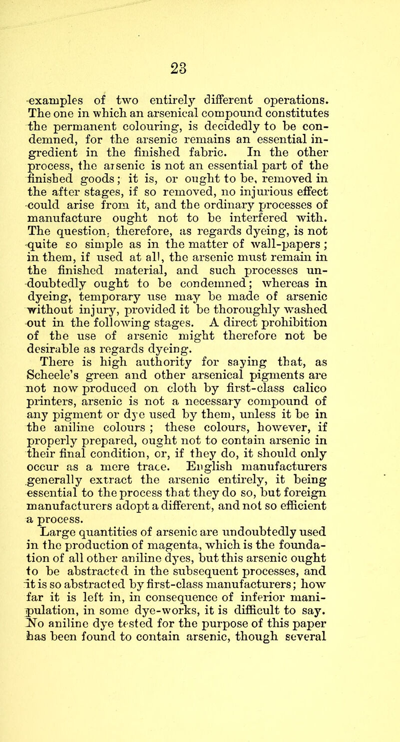 ^examples of two entirely different operations. The one in which an arsenical compound constitutes the permanent colouring, is decidedly to be con- demned, for the arsenic remains an essential in- gredient in the finished fabric. In the other process, the arsenic is not an essential part of the finished goods; it is, or ought to be, removed in the after stages, if so removed, no injurious effect could arise from it, and the ordinary processes of manufacture ought not to be interfered with. The question, therefore, as regards dyeing, is not quite so simple as in the matter of wall-papers; in them, if used at all, the arsenic must remain in the finished material, and such processes un- doubtedly ought to be condemned; whereas in dyeing, temporary use may be made of arsenic without injury, provided it be thoroughly washed out in the following stages. A direct prohibition of the use of arsenic might therefore not be desirable as regards dyeing. There is high authority for saying that, as Scheele’s green and other arsenical pigments are not now produced on cloth by first-class calico printers, arsenic is not a necessary compound of any pigment or dye used by them, unless it be in the aniline colours ; these colours, however, if properly prepared, ought not to contain arsenic in their final condition, or, if they do, it should only occur as a mere trace. English manufacturers generally extract the arsenic entirely, it being essential to the process that they do so, but foreign manufacturers adopt a different, and not so efiicient a process. Large quantities of arsenic are undoubtedly used in the production of magenta, which is the founda- tion of all other aniline dyes, but this arsenic ought to be abstracted in the subsequent processes, and it is so abstracted by first-class manufacturers; how far it is left in, in consequence of inferior mani- pulation, in some dye-works, it is difficult to say. No aniline dye tested for the purpose of this paper has been found to contain arsenic, though several