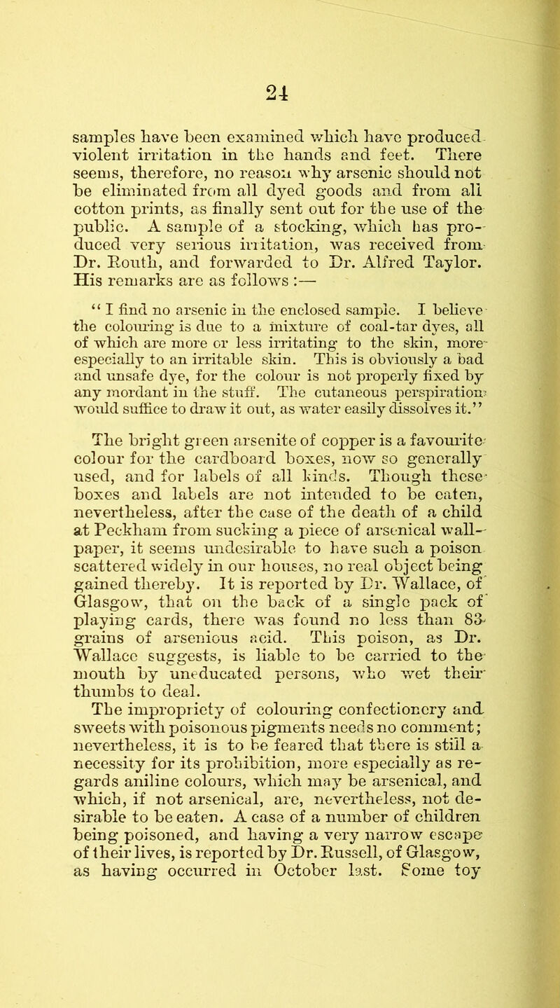 samples have been examined which have produced violent irritation in the hands and feet. There seems, therefore, no reason why arsenic should not be eliminated frc»m all dyed goods and from all cotton prints, as finally sent out for the use of the public. A sample of a stocking, which has pro-- duced very serious irritation, was received from Dr. Routh, and forwarded to Dr. Alfred Taylor. His remarks are as follows :— “ I find no arsenic in the enclosed sample. I believe the colouring is due to a mixture of coal-tar dyes, all of which are more or less irritating to the slrin, more- especially to an irritable skin. This is obviously a bad and unsafe dj’-e, for the colour is not properly fixed by any mordant in the stuff. The cutaneous perspiration; would suffice to draw it out, as water easily dissolves it.” The bright green arsenite of copper is a favourite- colour for the cardboard boxes, now so generally used, and for labels of all hinds. Though these- boxes and labels are not intended to be eaten, nevertheless, after the case of the death of a child at Peckham from sucking a piece of arsenical wall-- paper, it seems undesirable to have such a poison scattered widely in our houses, no real object being gained thereby. It is reported by Dr. Wallace, of Glasgow, that on the back of a single pack of playing cards, there was found no less than 83> grains of arsenious acid. This poison, as Dr. Wallace suggests, is liable to be carried to the mouth by uneducated persons, who wet their thumbs to deal. The impropriety of colouring confectionery and, sweets with poisonous pigments needs no comment; nevertheless, it is to be feared that there is still a necessity for its prohibition, more especially as re- gards aniline colours, which may^ be arsenical, and which, if not arsenical, arc, nevertheless, not de- sirable to be eaten. A case of a number of children being poisoned, and having a very narrow escape of their lives, is reported by Dr. Russell, of Glasgo w, as having occurred in October last, f'ome toy