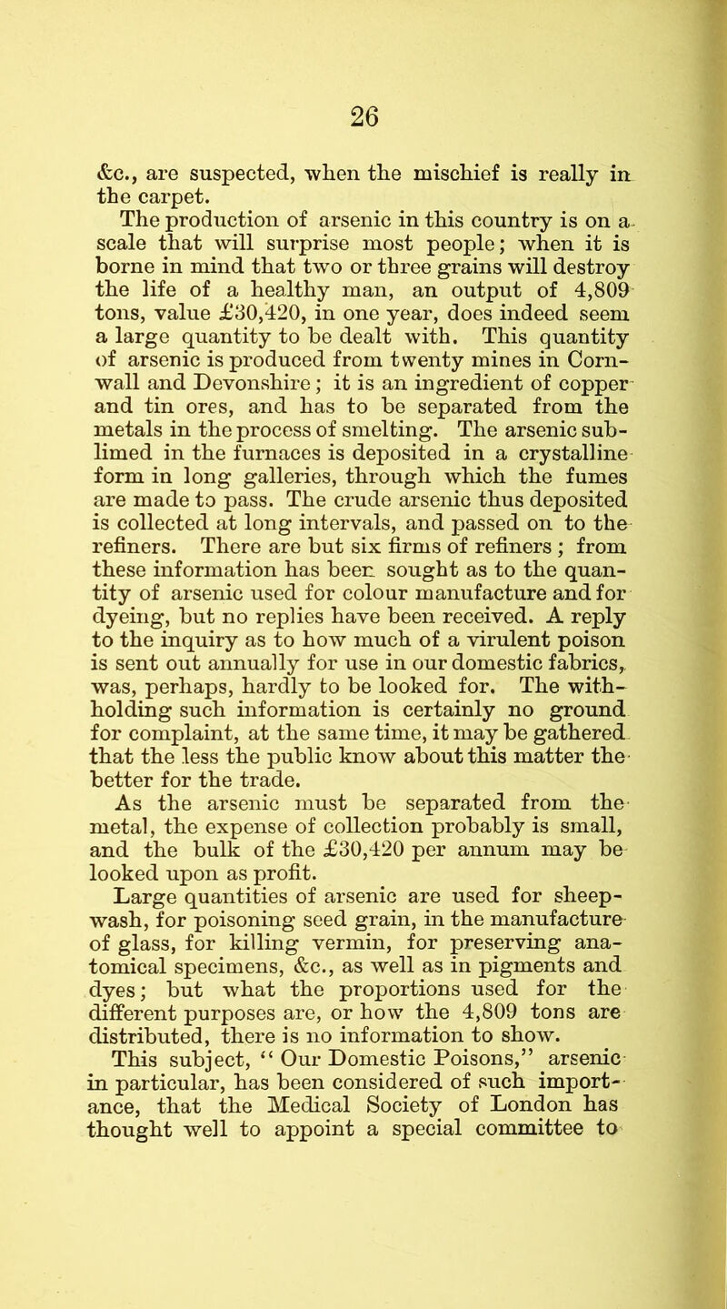 &c., are suspected, when the mischief is really in the carpet. The production of arsenic in this country is on a- scale that will surprise most people; when it is borne in mind that two or three grains will destroy the life of a healthy man, an output of 4,809 tons, value £30,420, in one year, does indeed seem a large quantity to be dealt with. This quantity of arsenic is produced from twenty mines in Corn- wall and Devonshire; it is an ingredient of copper- and tin ores, and has to be separated from the metals in the process of smelting. The arsenic sub- limed in the furnaces is deposited in a crystalline form in long galleries, through which the fumes are made to pass. The crude arsenic thus deposited is collected at long intervals, and passed on to the refiners. There are but six firms of refiners ; from these information has been sought as to the quan- tity of arsenic used for colour manufacture and for dyeing, but no replies have been received. A reply to the inquiry as to how much of a virulent poison is sent out annually for use in our domestic fabrics,, was, perhaps, hardly to be looked for. The with- holding such information is certainly no ground for complaint, at the same time, it may be gathered that the less the public know about this matter the- better for the trade. As the arsenic must be separated from the- metal, the expense of collection probably is small, and the bulk of the £30,420 per annum may be looked upon as profit. Large quantities of arsenic are used for sheep- wash, for poisoning seed grain, in the manufacture- of glass, for killing vermin, for preserving ana- tomical specimens, &c., as well as in pigments and dyes; but what the proportions used for the different purposes are, or how the 4,809 tons are distributed, there is no information to show. This subject, “ Our Domestic Poisons,” arsenic in particular, has been considered of such import- ance, that the Medical Society of London has thought well to appoint a special committee to