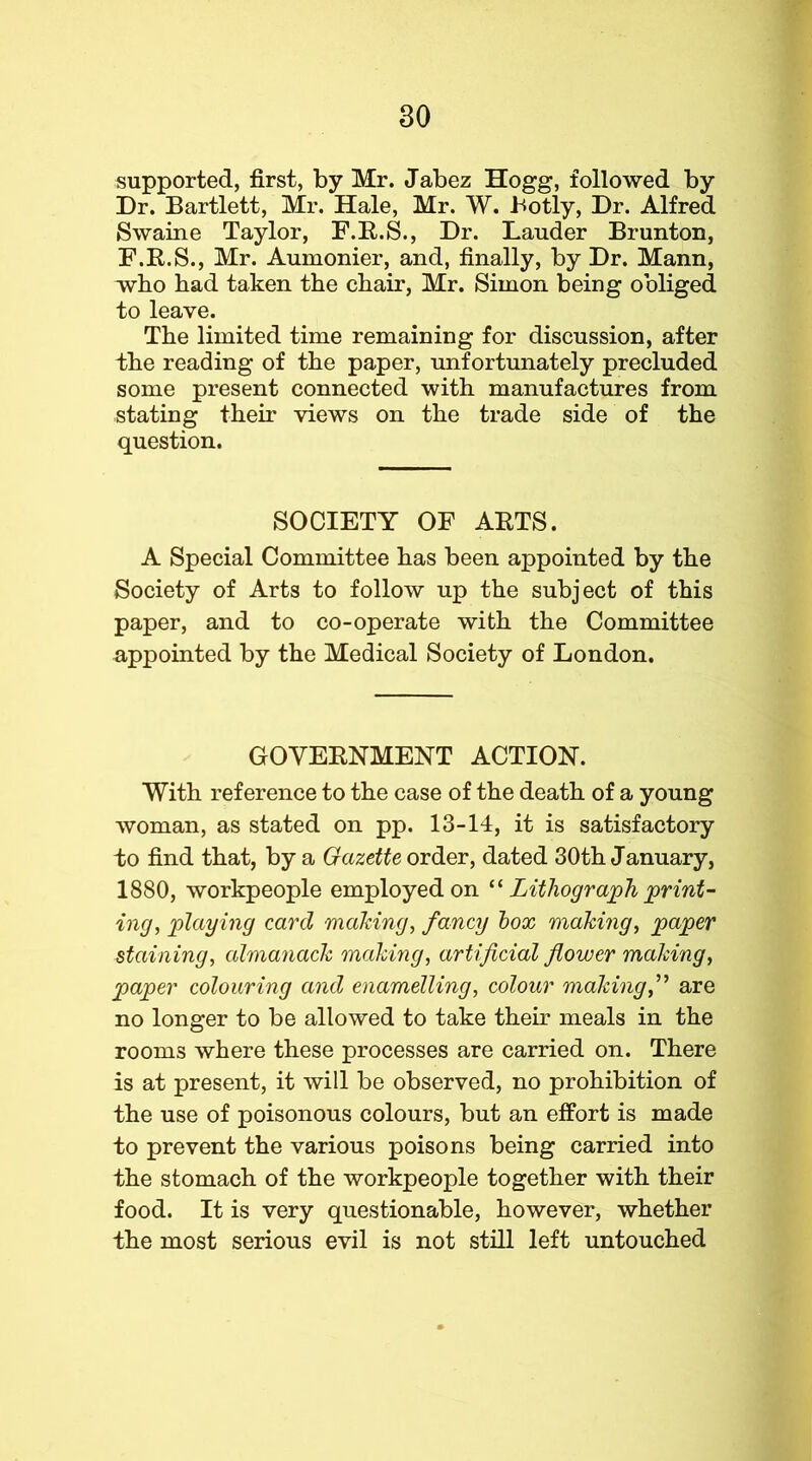 supported, first, by Mr. Jabez Hogg, followed by Dr. Bartlett, Mr. Hale, Mr. W. Botly, Dr. Alfred Swaine Taylor, F.E.S., Dr. Lauder Brunton, F.R.S., Mr. Aumonier, and, finally, by Dr. Mann, who had taken the chair, Mr. Simon being obliged to leave. The limited time remaining for discussion, after the reading of the paper, unfortunately precluded some present connected with manufactures from stating their views on the trade side of the question. SOCIETY OF ARTS. A Special Committee has been appointed by the Society of Arts to folloiv up the subject of this paper, and to co-operate with the Committee appointed by the Medical Society of London. GOVERNMENT ACTION. With reference to the case of the death of a young woman, as stated on pp. 13-14, it is satisfactory to find that, by a Gazette order, dated 30th January, 1880, workpeople employed on Lithograjph j^rint- ing, 'playing card maldng, fancy box 'making, paper staining, almanack making, artificial flower making, paper colouring and enamelling, colour making,’’^ are no longer to be allowed to take their meals in the rooms where these processes are carried on. There is at present, it will be observed, no prohibition of the use of poisonous colours, but an effort is made to prevent the various poisons being carried into the stomach of the workpeople together with their food. It is very questionable, however, whether the most serious evil is not still left untouched