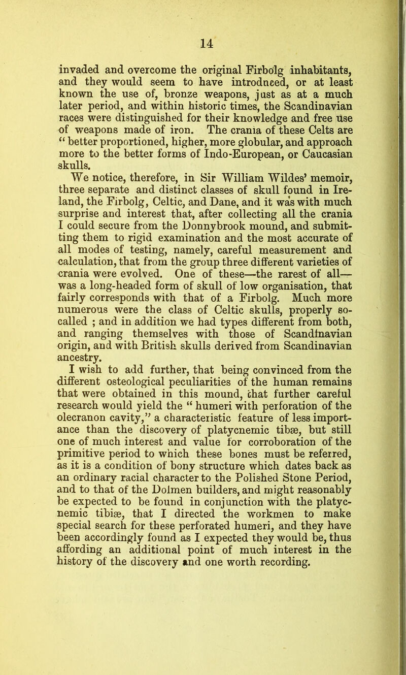 invaded and overcome the original Firbolg inhabitants, and they would seem to have introduced, or at least known the use of, bronze weapons, just as at a much later period, and within historic times, the Scandinavian races were distinguished for their knowledge and free use of weapons made of iron. The crania of these Celts are “ better proportioned, higher, more globular, and approach more to the better forms of Indo-European, or Caucasian skulls. We notice, therefore, in Sir William Wildes’ memoir, three separate and distinct classes of skull found in Ire- land, the Firbolg, Celtic, and Dane, and it was with much surprise and interest that, after collecting all the crania I could secure from the Donnybrook mound, and submit- ting them to rigid examination and the most accurate of all modes of testing, namely, careful measurement and calculation, that from the group three different varieties of orania were evolved. One of these—the rarest of all— was a long-headed form of skull of low organisation, that fairly corresponds with that of a Firbolg. Much more numerous were the class of Celtic skulls, properly so- called ; and in addition we had types different from both, and ranging themselves with those of Scandinavian origin, and with British skulls derived from Scandinavian ancestry. I wish to add further, that being convinced from the different osteological peculiarities of the human remains that were obtained in this mound, chat further careful research would yield the “ humeri with perforation of the olecranon cavity,” a characteristic feature of less import- ance than the discovery of platycnemic tibae, but still one of much interest and value for corroboration of the primitive period to which these bones must be referred, as it is a condition of bony structure which dates back as an ordinary racial character to the Polished Stone Period, and to that of the Dolmen builders, and might reasonably be expected to be found in conjunction with the platyc- nemic tibiae, that I directed the workmen to make special search for these perforated humeri, and they have been accordingly found as I expected they would be, thus affording an additional point of much interest in the history of the discovery and one worth recording.