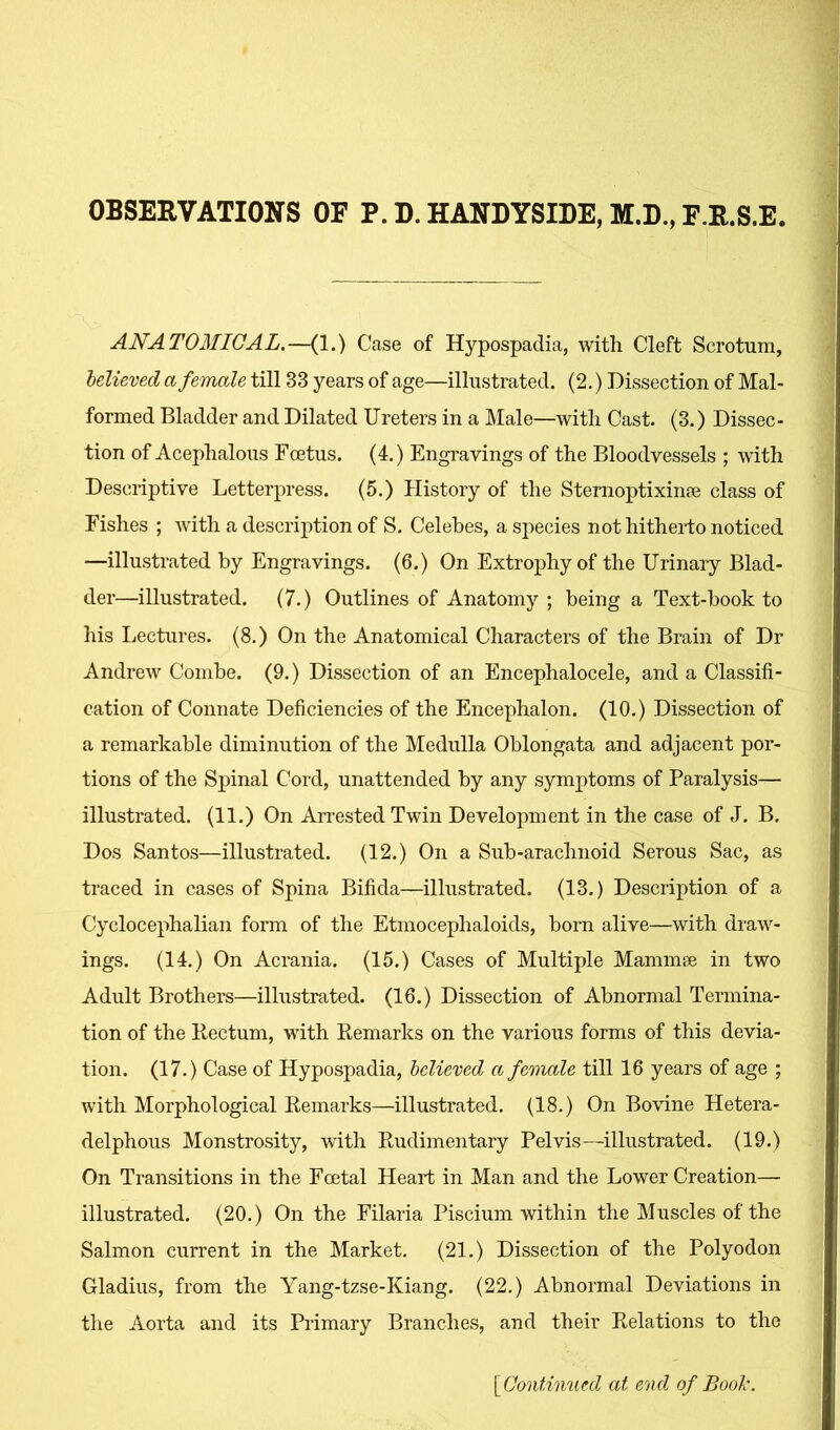 OBSERVATIONS OF P. D. HANDYSIDE, M.D., F.R.S.E. ANATOMICAL.—(1.) Case of Hypospadia, with Cleft Scrotum, believed a female till 33 years of age—illustrated. (2.) Dissection of Mal- formed Bladder and Dilated Ureters in a Male—with Cast. (3.) Dissec- tion of Acephalous Foetus. (4.) Engravings of the Bloodvessels ; with Descriptive Letterpress. (5.) History of the Sternoptixinse class of Fishes ; Avith a description of S. Celebes, a species nothitheido noticed —illustrated by Engravings. (6.) On Extrophy of the Urinary Blad- der—illustrated. (7.) Outlines of Anatomy ; being a Text-book to his Lectures. (8.) On the Anatomical Characters of the Brain of Dr Andrew Combe. (9.) Dissection of an Encephalocele, and a Classifi- cation of Connate Deficiencies of the Encephalon. (10.) Dissection of a remarkable diminution of the Medulla Oblongata and adjacent por- tions of the Spinal Cord, unattended by any symptoms of Paralysis— illustrated. (11.) On Arrested Twin Development in the case of J. B. Dos Santos—illustrated. (12.) On a Sub-arachnoid Serous Sac, as traced in cases of Spina Bifida—illustrated. (13.) Description of a Cyclocephalian form of the Etmocephaloids, bom alive—with draw- ings. (14.) On Acrania. (15.) Cases of Multiple Mammee in two Adult Brothers—illustrated. (16.) Dissection of Abnormal Termina- tion of the Pectum, with Remarks on the various forms of this devia- tion. (17.) Case of Hypospadia, believed a female till 16 years of age ; with Morphological Remarks—illustrated. (18.) On Bovine Hetera- delphous Monstrosity, with Rudimentary Pelvis—illustrated. (19.) On Transitions in the Fcetal Heart in Man and the Lower Creation— illustrated. (20.) On the Filaria Piscium within the Muscles of the Salmon current in the Market. (21.) Dissection of the Polyodon Gladius, from the Yang-tzse-Kiang. (22.) Abnormal Deviations in the Aorta and its Primary Branches, and their Relations to the [Continued at end of Bool.