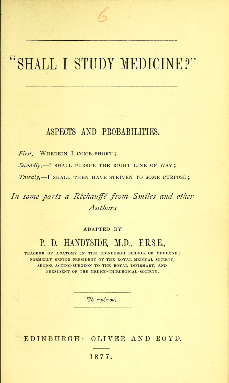 ii ASPECTS AND PKOBABTLITIES. Firsf,—Wherein I come short ; Secondly,—I SHALL pursue THE RIGHT LINE OF WAY; Thirdly,—I SHALL THEN HAVE STRIVEN TO SOME PURPOSE; In some parts a RechaiLffe from Smiles and other Authors ADAPTED BY P. D. HANDYSTDE, M.P., F.K.S.E., TEACHER OP ANATOMY IN THE EDINBURGH SCHOOL OP MEDICINE; FORMERLY SENIOR PRESIDENT OP THE ROYAL MEDICAL SOCIETY, SENIOR ACTING-SURGEON TO THE ROYAL INPIRMARY, AND PRESIDENT OP THE MEDICO-CHIRURGICAL-SOCIETY. To Trpiirov. EDINBUEGH: OLIVEE AND BOYD. 1 8 7 7.