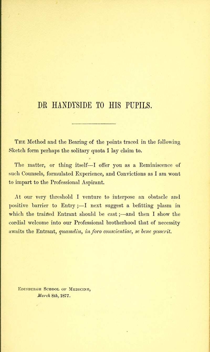 The Method and the Bearing of the points traced in the following Sketch form perhaps the solitaiy quota I lay claim to. The matter, or thing itself—I offer you as a Eeminiscence of such Counsels, formulated Experience, and Convictions as I am wont to impart to the Professional Aspirant. At our very threshold I venture to interpose an obstacle and positive barrier to Entry ;—I next suggest a befitting plasm in which the trairted Entrant should be cast;—and then I show the cordial welcome into our Professional brotherhood that of necessity awaits the Entrant, quamdiu, in foro conscientiae, se hene gesserit. Eoinbukgh School of Medicinb, March 1877.