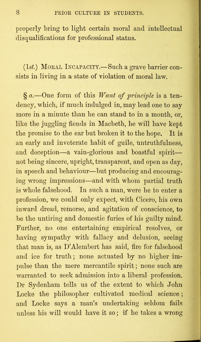 properly bring to light certain moral and intellectual disqualifications for professional status. (Isi5.) Moral Incapacity.—Such a grave barrier con- sists in living in a state of violation of moral law. § a.—One form of this Want of principle is a ten- dency, which, if much indulged in, may lead one to say more in a minute than he can stand to in a month, or, like the juggling fiends in Macbeth, he will have kept the promise to the ear but broken it to the hope. It is an early and inveterate habit of guile, untruthfulness, and deception—a vain-glorious and boastful spirit— not being sincere, upright, transparent, and open as day, in speech and behaviour—but producing and encourag- ing wrong impressions—and with whom partial truth is whole falsehood. In such a man, were he to enter a profession, we could only expect, with Cicero, his own inward dread, remorse, and agitation of conscience, to be the untiring and domestic furies of his guilty mind. Further, no one entertaining empirical resolves, or having sympathy with fallacy and delusion, seeing that man is, as D’Alembert has said, fire for falsehood and ice for truth; none actuated by no higher im- pulse than the mere mercantile spirit; none such are warranted to seek admission into a liberal profession. Dr Sydenham tells us of the extent to which John Locke the philosopher cultivated medical science; and Locke says a man’s undertaking seldom fails unless his will would have it so; if he takes a wrong