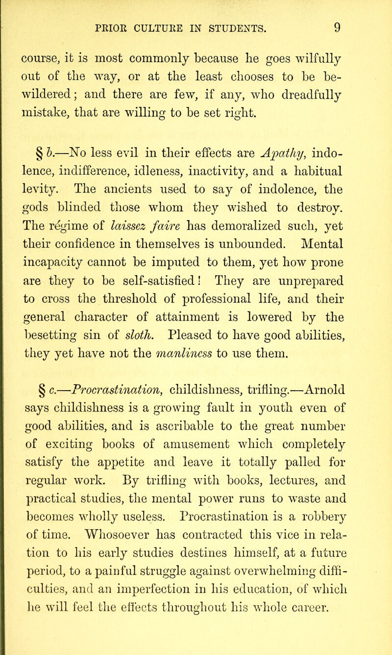 course, it is most commonly because be goes wilfully out of tlie way, or at the least chooses to be be- wildered; and there are few, if any, who dreadfully mistake, that are willing to be set right. § h.—hTo less evil in their effects are Apathy, indo- lence, indifference, idleness, inactivity, and a habitual levity. The ancients used to say of indolence, the gods blinded those whom they wished to destroy. The regime of laissez faire has demoralized such, yet their confidence in themselves is unbounded. Mental incapacity cannot be imputed to them, yet how prone are they to be self-satisfied! They are unprepared to cross the threshold of professional life, and their general character of attainment is lowered by the besetting sin of sloth. Pleased to have good abilities, they yet have not the manliness to use them. § c.—Procrastination, childishness, trifling.—Arnold says childishness is a growing fault in youth even of good abilities, and is ascribable to the great number of exciting books of amusement which completely satisfy the appetite and leave it totally palled for regular work. By trifling with books, lectures, and practical studies, the mental power runs to waste and becomes wliolly useless. Procrastination is a robbery of time. Whosoever has contracted this vice in rela- tion to his early studies destines himself, at a future period, to a paioful struggle against overwhelming diffi- culties, and an imperfection in his education, of which he will feel the effects throughout his whole career.