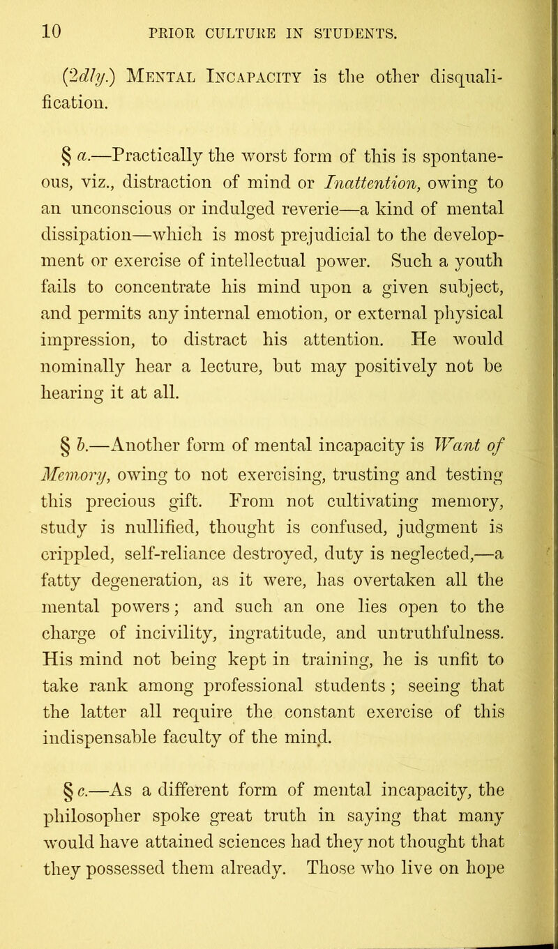 Mental Incapacity is tlie other disquali- fication. § ct.—Practically the worst form of this is spontane- ous, viz., distraction of mind or Inattention, owing to an unconscious or indulged reverie—a kind of mental dissipation—which is most prejudicial to the develop- ment or exercise of intellectual power. Such a youth fails to concentrate his mind upon a given subject, and permits any internal emotion, or external pliysical impression, to distract his attention. He would nominally hear a lecture, but may positively not be hearing it at all. § h.—i\.nother form of mental incapacity is Want of Memory, owing to not exercising, trusting and testing this precious gift. Prom not cultivating memory, study is nullified, thought is confused, judgment is crippled, self-reliance destroyed, duty is neglected,—a fatty degeneration, as it were, has overtaken all the mental powers; and such an one lies open to the charge of incivility, ingratitude, and untruthfulness. His mind not being kept in training, he is unfit to take rank among professional students; seeing that the latter all require the constant exercise of this indispensable faculty of the mind. § c.—As a different form of mental incapacity, the philosopher spoke great truth in saying that many would have attained sciences had they not thought that they possessed them already. Those who live on hope