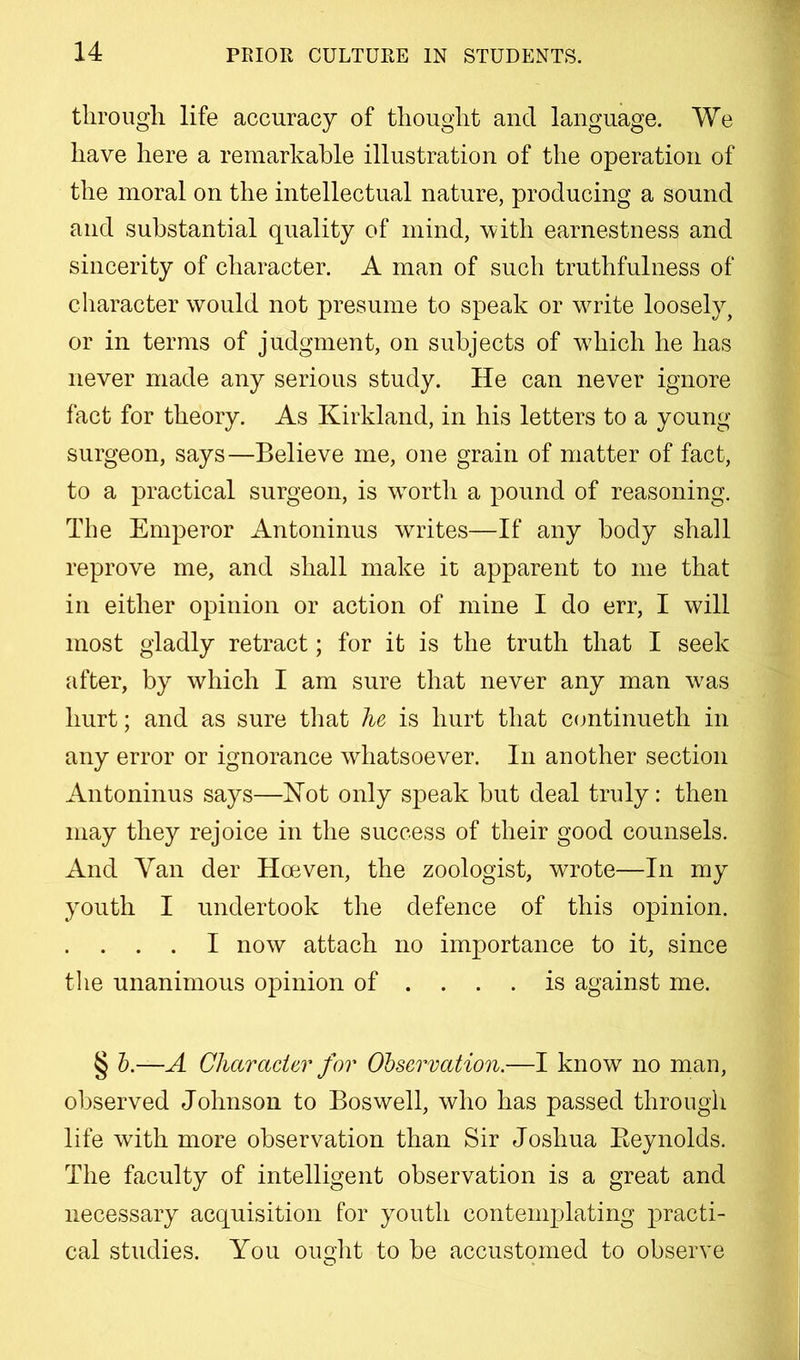 tlirougli life accuracy of tliouglit and language. We have here a remarkable illustration of the operation of the moral on the intellectual nature, producing a sound and substantial quality of mind, with earnestness and sincerity of character. A man of such truthfulness of character would not presume to speak or write loosely, or in terms of judgment, on subjects of which he has never made any serious study. He can never ignore fact for theory. As Kirkland, in his letters to a young surgeon, says—Believe me, one grain of matter of fact, to a practical surgeon, is worth a pound of reasoning. The Emperor Antoninus writes—If any body shall reprove me, and shall make it apparent to me that in either opinion or action of mine I do err, I will most gladly retract; for it is the truth that I seek after, by which I am sure that never any man w^as hurt; and as sure that lu is hurt that C(jntinueth in any error or ignorance whatsoever. In another section Antoninus says—Hot only speak but deal truly: then may they rejoice in the success of their good counsels. And Van der Hoeven, the zoologist, wrote—In my youth I undertook the defence of this opinion. . . . I now attach no importance to it, since the unanimous opinion of .... is against me. § h.—A Character for Observation.—I know no man, observed Johnson to Boswell, who has passed through life with more observation than Sir Joshua Eeynolds. The faculty of intelligent observation is a great and necessary acquisition for youth contemplating practi- cal studies. You oueht to be accustomed to observe