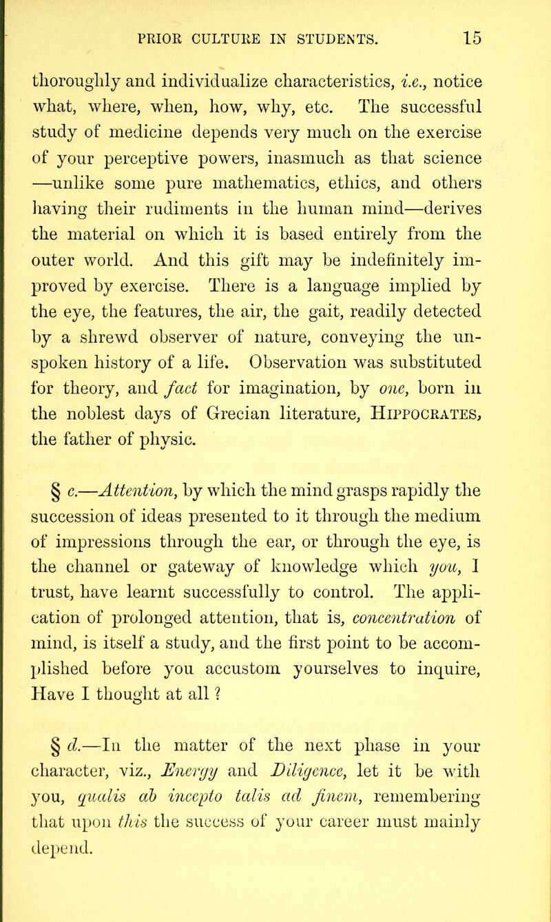 tliorouglily and individualize characteristics, i.e., notice what, where, when, how, why, etc. The successful study of medicine depends very much on the exercise of your perceptive powers, inasmuch as that science —unlike some pure mathematics, ethics, and others liaving their rudiments in the human mind—derives the material on which it is based entirely from the outer world. And this gift may he indefinitely im- proved by exercise. There is a language implied by the eye, the features, the air, the gait, readily detected by a shrewd observer of nature, conveying the un- spoken history of a life. Observation was substituted for theory, and fact for imagination, by one, born in the noblest days of Grecian literature, Hippocrates, the father of physic. § c.—Attention, by which the mind grasps rapidly the succession of ideas presented to it through the medium of impressions through the ear, or through the eye, is the channel or gateway of knowledge which you, I trust, have learnt successfully to control. The appli- cation of prolonged attention, that is, concentration of mind, is itself a study, and the first point to be accom- plished before you accustom yourselves to inquire. Have I thought at all ? § d.—In the matter of the next phase in your character, viz.. Energy and Diligence, let it be with you, giudis ah mceyto tedis act finem, remembering that upon this the success of your career must mainly depend.