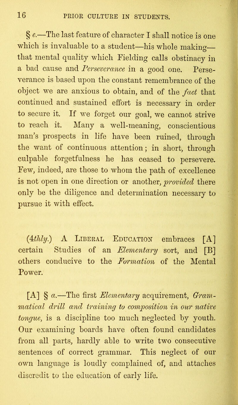 § e.—The last feature of character I shall notice is one which is invaluable to a student—his whole makino-— that mental quality which Fielding calls obstinacy in a bad cause and Perseverance in a good one. Perse- verance is based upon the constant remembrance of the object we are anxious to obtain, and of the fact that continued and sustained effort is necessary in order to secure it. If we forget our goal, we cannot strive to reach it. Many a well-meaning, conscientious man’s prospects in life have been ruined, through the want of continuous attention; in short, through culpable forgetfulness he has ceased to persevere. Few, indeed, are those to whom the path of excellence is not open in one direction or another, ^provided there only be the diligence and determination necessary to pursue it with effect. {4dUy) A Liberal Education embraces [A] certain Studies of an Elementary sort, and [B] others conducive to the Formation of the Mental Power. [A] § a.—The first Elementary acquirement. Gram- matical drill and training to composition in our native tongue, is a discipline too much neglected by youth. Our examining boards have often found candidates from all parts, hardly able to write two consecutive sentences of correct grammar. This neglect of our own language is loudly complained of, and attaches discredit to the education of early life.