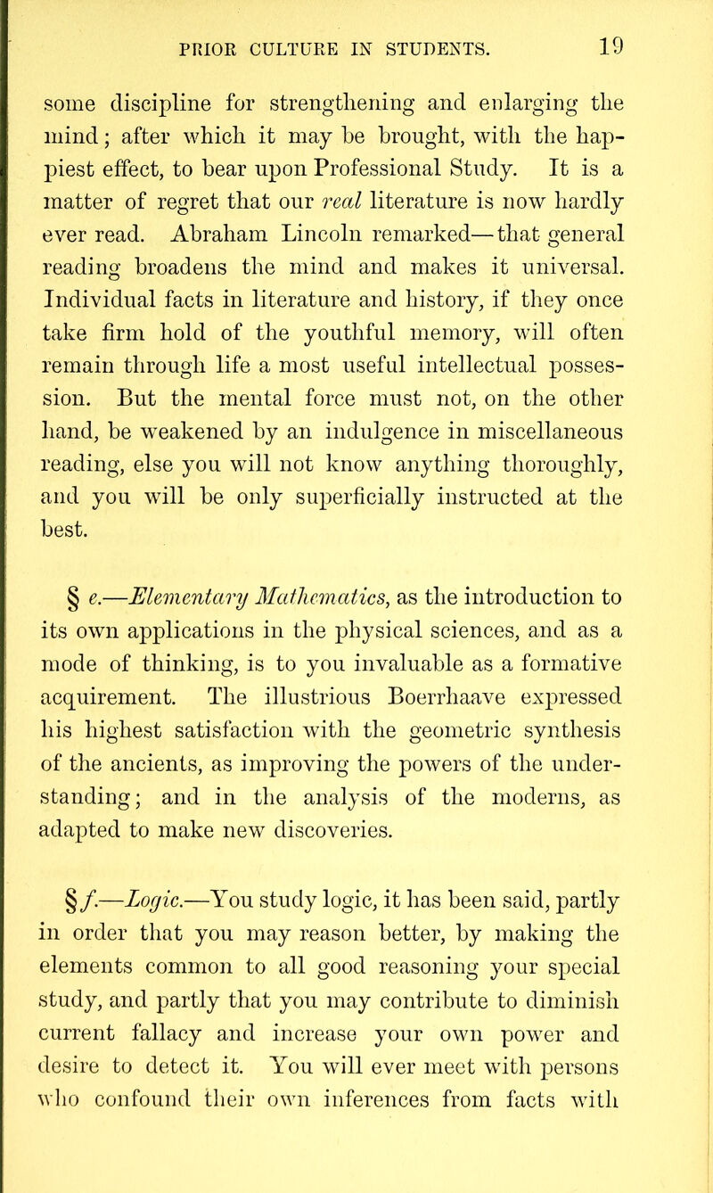some discipline for strengthening and enlarging the mind; after which it may he brought, with the hap- piest effect, to bear upon Professional Study. It is a matter of regret that our real literature is now hardly ever read. Abraham Lincoln remarked—that general reading broadens the mind and makes it universal. Individual facts in literature and history, if they once take firm hold of the youthful memory, will often remain through life a most useful intellectual posses- sion. But the mental force must not, on the other hand, be weakened by an indulgence in miscellaneous reading, else you will not know anything thoroughly, and you will be only superficially instructed at the best. § e.—Elementary Mathematics^ as the introduction to its own applications in the physical sciences, and as a mode of thinking, is to you invaluable as a formative acquirement. The illustrious Boerrhaave expressed his highest satisfaction with the geometric synthesis of the ancients, as improving the powers of the under- standing; and in the analysis of the moderns, as adapted to make new discov63ries. §/.—Logic.—You study logic, it has been said, partly in order that you may reason better, by making the elements common to all good reasoning your special study, and partly that you may contribute to diminish current fallacy and increase your own power and desire to detect it. You will ever meet with persons who confound their own inferences from facts with
