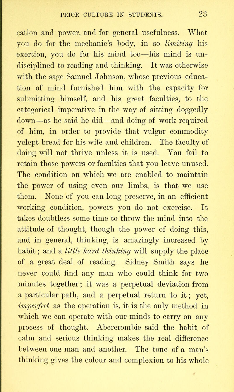 cation and power, and for general nsefnlness. Wliat yon do for the mechanic’s body, in so limiting his exertion, you do for his mind too—his mind is un- disciplined to reading and thinking. It was otherwise with the sage Samuel Johnson, whose previous educa- tion of mind furnished him with the capacity for submitting himself, and his great faculties, to the categorical imperative in the way of sitting doggedly down—as he said he did—and doing of work required of him, in order to provide that vulgar commodity yclept bread for his wife and children. The faculty of doing will not thrive unless it is used. You fail to retain those powers or faculties that you leave unused. The condition on which we are enabled to maintain the power of using even our limbs, is that we use them. None of you can long preserve, in an efficient working condition, powers you do not exercise. It takes doubtless some time to throw the mind into the attitude of thought, though the power of doing this, and in general, thinking, is amazingly increased by habit; and a little hard thinking will supply the place of a great deal of reading. Sidney Smith says he never could find any man who could think for two minutes together; it was a perpetual deviation from a particular path, and a perpetual return to it; yet, imperfect as the operation is, it is the only method in which we can operate with our minds to carry on any process of thought. Abercrombie said the habit of calm and serious thinking makes the real difference between one man and another. The tone of a man’s thinking gives the colour and complexion to his whole