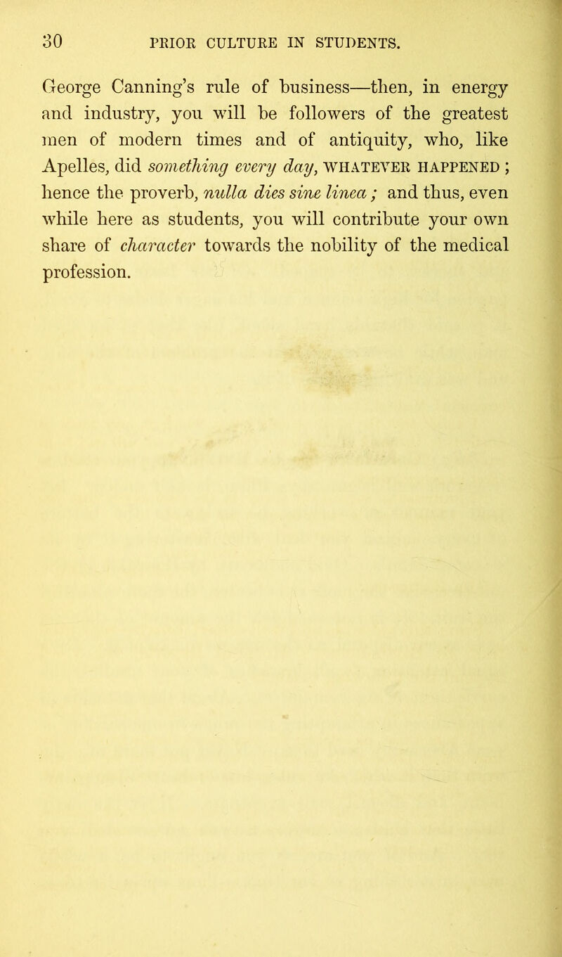 George Canning’s rule of business—then, in energy and industry, you will be followers of the greatest men of modern times and of antiquity, who, like Apelles, did something every day, whatever happened ; hence the proverb, nulla dies sine linea ; and thus, even while here as students, you will contribute your own share of character towards the nobility of the medical profession.