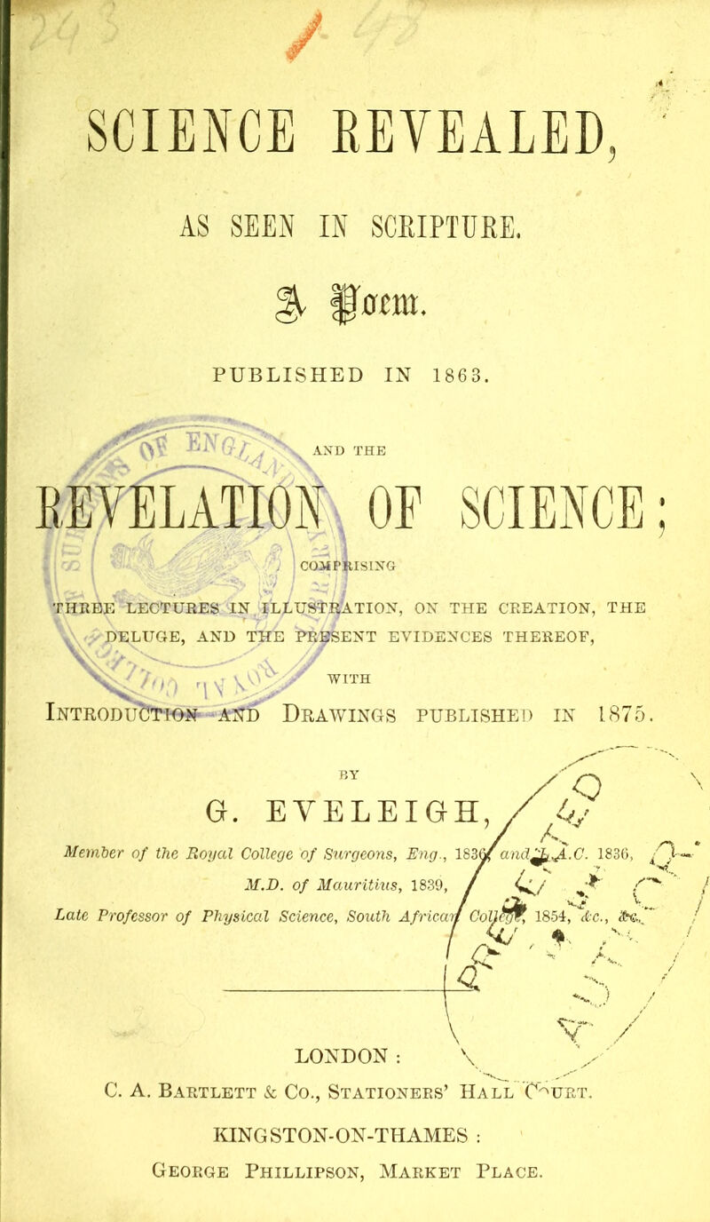 SCIENCE EEVEALED AS SEEN IN SCPJPTURE. ^ ^0cm. PUBLISHED IN 1863, AND THE REVELATION OF SCIENCE; ^ COMPRISING I A* THREE LECTURES IN ILLUSTRATION, ON THE CREATION, THE DELUGE, AND THE URGENT EVIDENCES THEREOF, ,;X. /' / ■ r IV WITH Introducitt-on -and Drawings published in 1875 BY G. EVELEIGH, / o Member of the Royal College of Surgeons, Eng., 183^and^,J^.C. 1836, /'Q- / / ^ U M.D. of Mauritius, 1839, / ’R Late Professor of Physical Science, South Africmf CoU?f^, 1854, Itc., $-c.. ' A. Y / LONDON: \ C. A, Bartlett & Co., Stationers’ Hall C'^urt. KINGSTON-ON-THAMES : George Phillipson, Market Place.