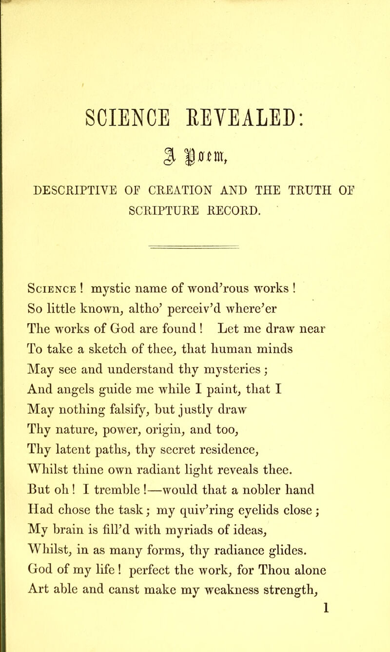 DESCRIPTIVE OE CREATION AND THE TRUTH OE SCRIPTURE RECORD. Science ! mystic name of wond^rous works ! So little known, altho’ perceiv’d where’er The works of God are found ! Let me draw near To take a sketch of thee, that human minds May see and understand thy mysteries; And angels guide me while I paint, that I May nothing falsify, hut justly draw Thy nature, power, origin, and too. Thy latent paths, thy secret residence. Whilst thine own radiant light reveals thee. But oh ! I tremble !—would that a nobler hand Had chose the task; my quiv’ring eyelids elose ; My brain is fill’d with myriads of ideas. Whilst, in as many forms, thy radiance glides. God of my life ! perfect the Avork, for Thou alone Art able and canst make my weakness strength.