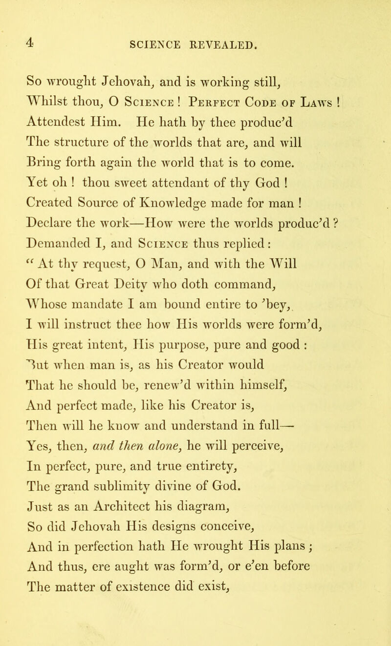 So wrought Jehovah^ and is working still, Whilst thou, O Science ! Perfect Code of Laws ! Attendest Him. Pie hath by thee produe^d The structure of the worlds that are, and will Bring forth again the world that is to come. Yet oh ! thou sweet attendant of thy God ! Created Source of Knowledge made for man ! Declare the work—How were the worlds produckl ? Demanded I, and Science thus replied: At thy request, O Man, and with the Will Of that Great Deity who doth command, AVhose mandate I am bound entire to ^bey, I will instruct thee how His worlds were formM, His great intent, His purpose, pure and good : But when man is, as his Creator would That he should be, renew’d within himself. And perfect made, like his Creator is, Tlien will he know and understand in full— Yes, then, and then alone^ he will perceive. In perfect, pure, and true entirety. The grand sublimity divine of God. Just as an Architect his diagram. So did Jehovah His designs conceive. And in perfection hath He wrought His plans; And thus, ere aught was form’d, or e’en before The matter of existence did exist.