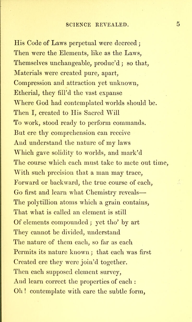 His Code of Laws perpetual were decreed ; Then were the Elements^ like as the LawSj Themselves unchangeable, produc’d ; so that, Materials were created pure, apart. Compression and attraction yet unknown, Etherial, they fill’d the vast expanse Where God had contemplated worlds should be. Then I, created to His Sacred Will To work, stood ready to perform commands. But ere thy comprehension can receive And understand the nature of my laws Which gave solidity to worlds, and mark’d The course which each must take to mete out time. With such precision that a man may trace. Forward or backward, the true course of each. Go first and learn what Chemistry reveals— The polytillion atoms which a grain contains. That what is called an element is still Of elements compounded ; yet tho’ by art They cannot be divided, understand The nature of them each, so far as each Permits its nature known; that each was first Created ere they were join’d together. Then each supposed element survey. And learn correct the properties of each : Oh ! contemplate with care the subtle form.