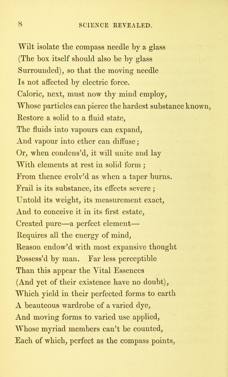 Wilt isolate tlie compass needle by a glass (The box itself should also be by glass Surrounded), so that the moving needle Is not affected by electric force. Caloric, next, must now thy mind employ. Whose particles can pierce the hardest substance known. Restore a solid to a fluid state. The fluids into vapours can expand. And vapour into ether can diffuse; Or, when condensed, it will unite and lay With elements at rest in solid form ; From thence evolved as when a taper burns. Frail is its substance, its effects severe ; Untold its weight, its measurement exact. And to conceive it in its first estate. Created pure—a perfect element— Requires all the energy of mind. Reason endowM with most expansive thought Possessed by man. Far less perceptible Than this appear the Vital Essences (And yet of their existence have no doubt). Which yield in their perfected forms to earth A beauteous wardrobe of a varied dye. And moving forms to varied use applied. Whose myriad members canT be counted. Each of which, perfect as the compass points.