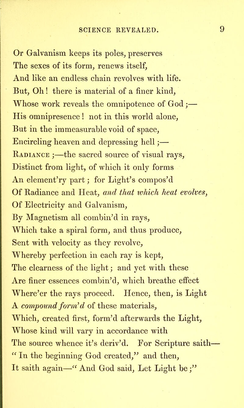 Or Galvanism keeps its poles^ preserves The sexes of its form^ renews itself^ And like an endless chain revolves with life. But, Oh ! there is material of a finer kind, Whose work reveals the omnipotence of God ;— His omnipresence 1 not in this world alone. But in the immeasurable void of space. Encircling heaven and depressing hell;— Radiance ;—the sacred source of visual rays. Distinct from light, of which it only forms An element’ry part; for Light’s compos’d Of Radiance and Heat, and that ivhich heat evolves, Of Electricity and Galvanism, By Magnetism all combin’d in rays. Which take a spiral form, and thus produce. Sent with velocity as they revolve. Whereby perfection in each ray is kept. The clearness of the light; and yet with these Are finer essences combin’d, which breathe effect Where’er the rays proceed. Hence, then, is Light A compound forrrdd of these materials. Which, created first, form’d afterwards the Light, Whose kind will vary in accordance with The source whence it’s deriv’d. For Scripture saith In the beginning God created,” and then. It saith again—And God said. Let Light be