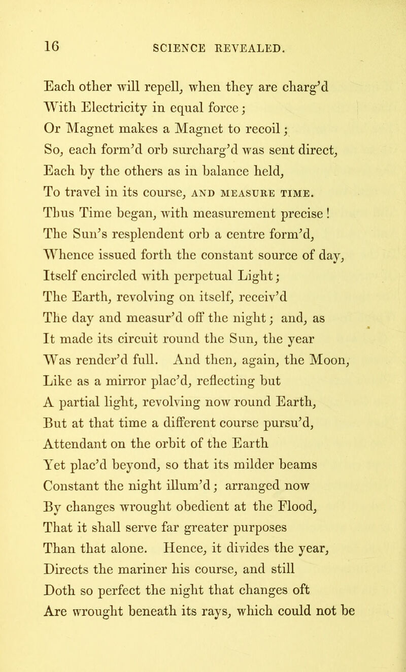 Each other will repell_, when they are chargM With Electricity in equal force; Or Magnet makes a Magnet to recoil; Soj each formM orb surcharge was sent direct; Each by the others as in balance held. To travel in its course; and measure time. Thus Time began; with measurement precise ! The Sun^s resplendent orb a centre formM; Whence issued forth the constant source of day, Itself encircled with perpetual Light; The Earth; revolving on itself; receiv’d The day and measur’d off the night; and; as It made its circuit round the Sun; the year Was render’d full. And theU; again; the Moon; Like as a mirror plac’d; reffecting but A partial light; revolving now round Earth; But at that time a different course pursu’d; Attendant on the orbit of the Earth Yet plac’d beyond; so that its milder beams Constant the night illum’d; arranged now By changes wrought obedient at the Flood; That it shall serve far greater purposes Than that alone. Hence; it divides the year; Directs the mariner his course; and still Doth so perfect the night that changes oft Are wrought beneath its rayS; which could not be