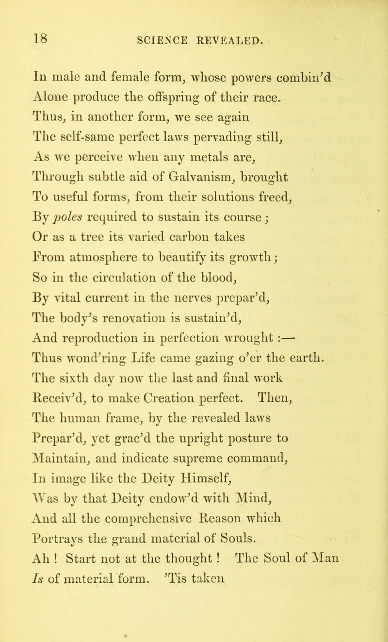 Ill male and female form, whose powers combined Alone produce the offspring of their race. Thus, in another form, we see again The self-same perfect laws pervading still. As we perceive when any metals are. Through subtle aid of Galvanism, brought To useful forms, from their solutions freed. By poles required to sustain its course ; Or as a tree its varied carbon takes From atmosphere to beautify its growth; So in the circulation of the blood. By vital current in the nerves prepar’d. The bodv’s renovation is sustain’d. And reproduction in perfection wrought :— Thus wond’ring Life came gazing o’er the earth. The sixth day now the last and ffnal work lleceiv’d, to make Creation perfect. Then, The human frame, by the revealed laws Prepar’d, yet grac’d the upright posture to ^Maintain, and indicate supreme command. In image like the Deity Himself, AVas by that Deity endow’d with Alind, And all the comprehensive Reason which Portrays the grand material of Souls. Ah ! Start not at the thought ! The Soul of Alan Is of material form. ’Tis taken