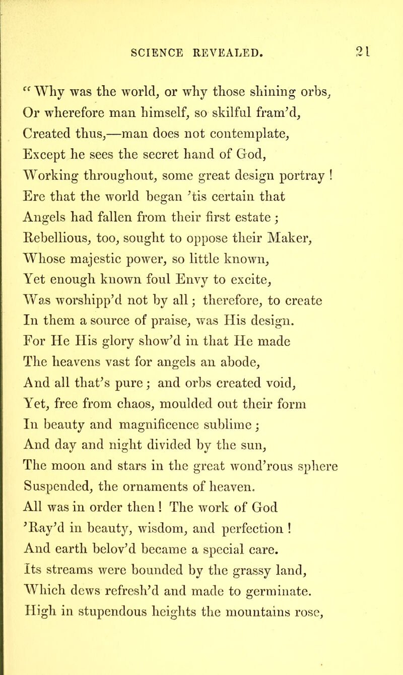 Why was the worlds or why those shining orbs^ Or wherefore man himself, so skilful framM, Created thus,—man does not contemplate. Except he sees the secret hand of God, Working throughout, some great design portray ! Ere that the world began His certain that Angels had fallen from their first estate; Rebellious, too, sought to oppose their Maker, Whose majestic power, so little known. Yet enough known foul Envy to excite. Was worshipped not by all; therefore, to create In them a source of praise, v^as His design. For He His glory showed in that He made The heavens vast for angels an abode. And all thafes pure and orbs created void. Yet, free from chaos, moulded out their form In beauty and magnificence sublime; And day and night divided by the sun. The moon and stars in the great wond’rous spliere Suspended, the ornaments of heaven. All was in order then ! The work of God ^RayM in beauty, wisdom, and perfection ! And earth belov’d became a special care. Its streams were bounded by the grassy land. Which dews refresh’d and made to germinate. High in stupendous heiglits the mountains rose,