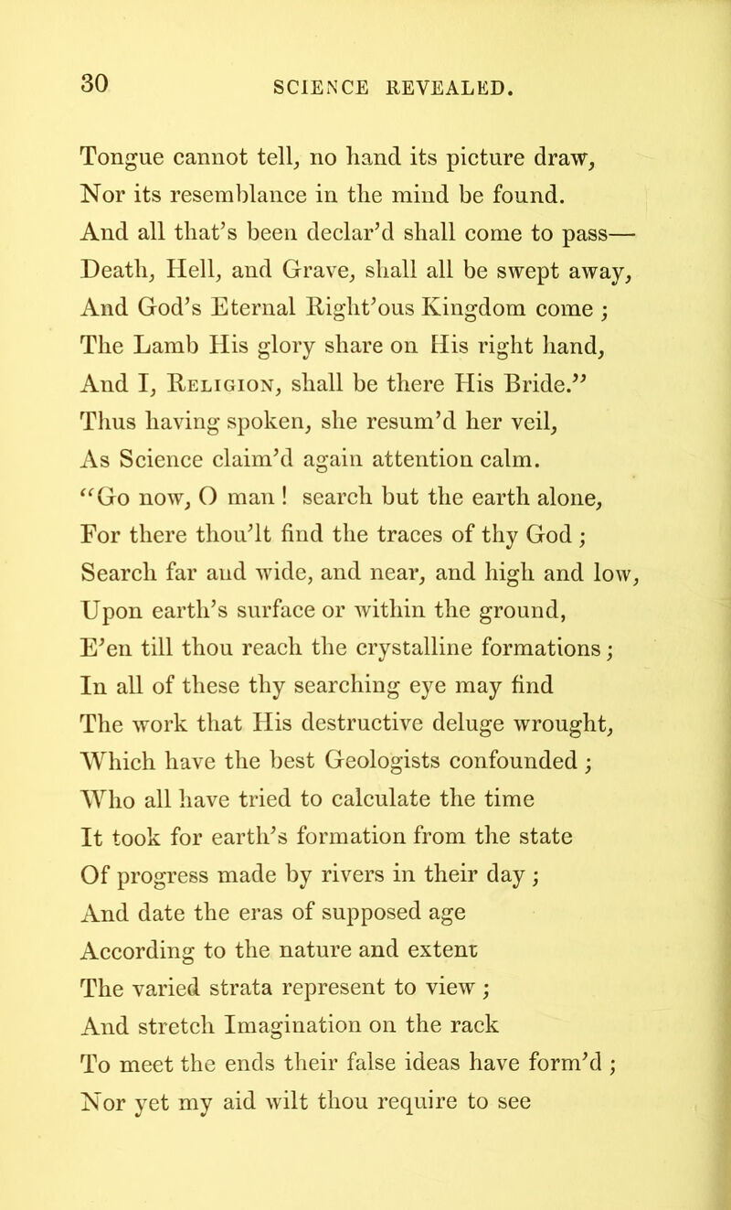Tongue cannot tell^ no hand its picture draw, Nor its resemblance in the mind be found. And all that’s been declar’d shall come to pass— Death, Hell, and Grave, shall all be swept away. And God’s Eternal llight’ous Kingdom come ; The Lamb His glory share on His right hand. And I, Religion, shall be there His Bride.” Thus having spoken, she resum’d her veil. As Science claim’d again attention calm. ^^Go now, O man ! search but the earth alone. For there thou’lt find the traces of thy God ; Search far and wide, and near, and high and low. Upon earth’s surface or within the ground, E’en till thou reach the crystalline formations; In all of these thy searching eye may find The work that His destructive deluge wrought. Which have the best Geologists confounded; Who all have tried to calculate the time It took for earth’s formation from the state Of progress made by rivers in their day; And date the eras of supposed age According to the nature and extern: The varied strata represent to view; And stretch Imagination on the rack To meet the ends their false ideas have form’d ; Nor yet my aid wilt thou require to see