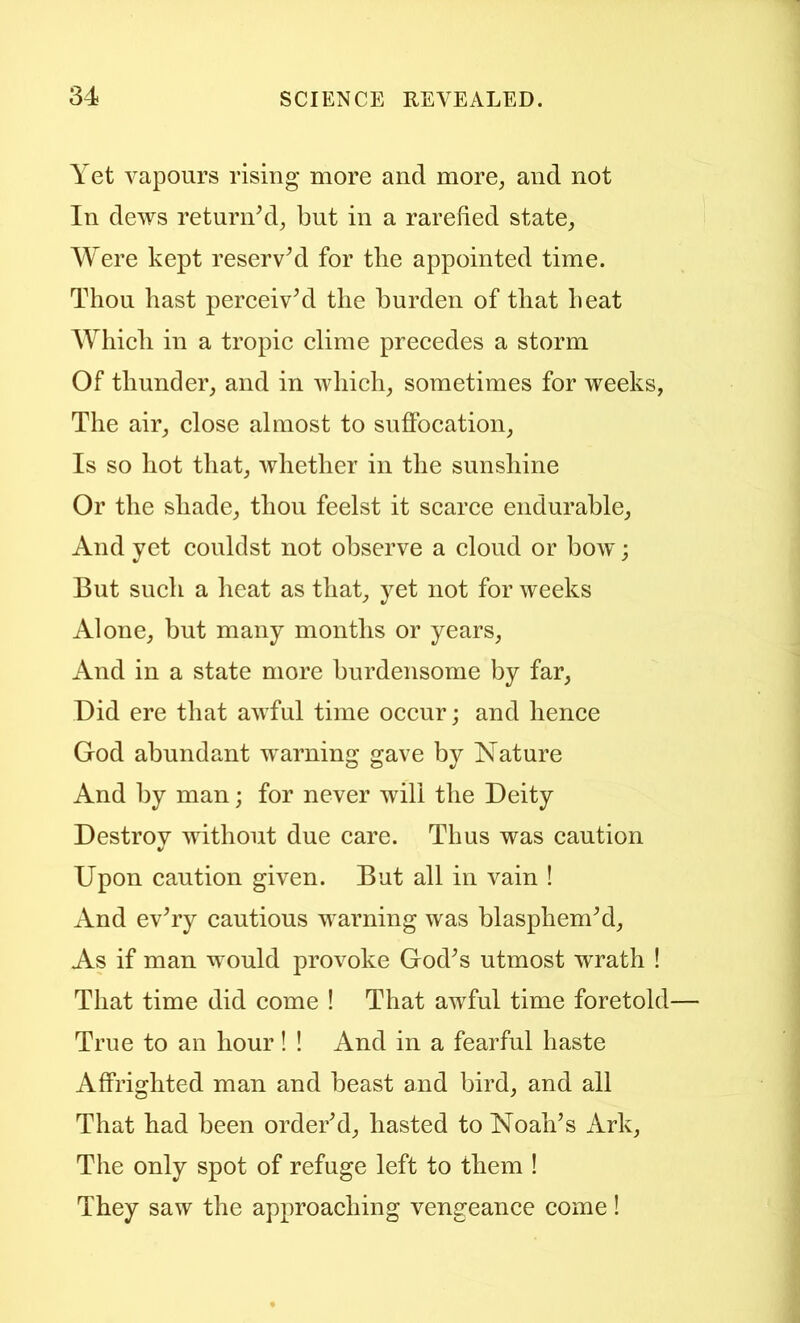 Yet vapours rising more and more, and not In dews returidd, but in a rarefied state, Were kept reservM for tbe appointed time. Thou hast pereeivYl the burden of that heat Whicli in a tropic clime precedes a storm Of thunder, and in which, sometimes for weeks, The air, close almost to suffocation. Is so hot that, whether in the sunshine Or the shade, thou feelst it scarce endurable. And yet couldst not observe a cloud or bow; But such a heat as that, yet not for weeks Alone, but many months or years. And in a state more burdensome by far, Did ere that awful time occur; and hence God abundant warning' gave by Nature And by man; for never will the Deity Destrov without due care. Thus was caution Upon caution given. But all in vain ! And evTy cautious warning was blasphemM, As if man would provoke God^s utmost wrath ! That time did come ! That awful time foretold True to an hour! ! And in a fearful haste Affrighted man and beast and bird, and all That had been orderM, hasted to Noah’s Ark, The only spot of refuge left to them ! They saw the approaching vengeance come!