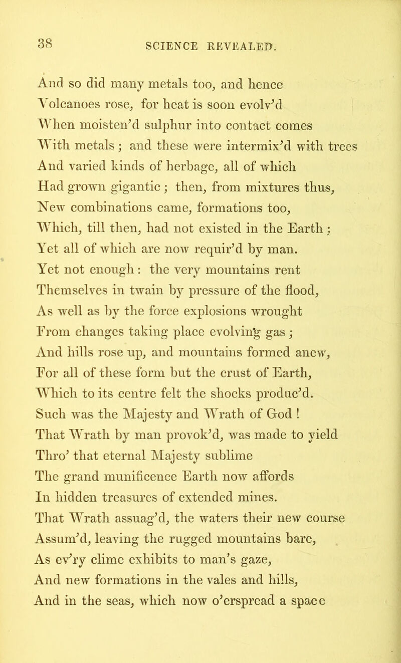 And so did many metals too^ and hence Yolcanoes rose^ for heat is soon evolvM When moistenhl sulphur into contact comes Y ith metals ; and these were intermixhl with trees And varied kinds of herbage,, all of which Had grown gigantic ; then, from mixtures thus. New combinations came, formations too, Y^hich, till then, had not existed in the Earth : Yet all of which are now requir’d by man. Yet not enough: the very mountains rent Themselves in twain by pressure of the flood. As well as by the force explosions wrought From changes taking place evolving gas; And hills rose up, and mountains formed anew, For all of these form but the crust of Earth, AYhich to its centre felt the shocks produc’d. Such was the Majesty and YY’ath of God ! That Wrath by man provok’d, was made to yield Thro’ that eternal Ylajesty sublime The grand munificence Earth now affords In hidden treasures of extended mines. That Wrath assuag’d, the waters their new course Assum’d, leaving the rugged mountains bare. As ev’ry clime exhibits to man’s gaze, And new formations in the vales and hills. And in the seas, which now o’erspread a space