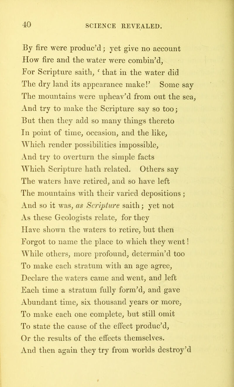 By fire were produc’d; yet give no account How fire and the water were combin’d_, For Scripture saith^ ^ that in the water did The dry land its appearance make!’ Some say The mountains were upheav’d from out the sea_, And try to make the Scripture say so too; But then they add so many things thereto In point of time^ occasion, and tlie like, AVhich render possibilities impossible. And try to overturn the simple facts Which Scripture hath related. Others say The waters have retired, and so have left The mountains witli their varied depositions ; And so it was, as Scripture saith; yet not As these Geologists relate, for they Have shown the waters to retire, but then Forgot to name the place to which they went! While others, more profound, determin’d too To make each stratum with an age agree, Declare the waters came and went, and left Each time a stratum fully form’d, and gave Abundant time, six thousand years or more. To make each one complete, but still omit To state the cause of the effect produc’d. Or the results of the effects themselves. And then again they try from worlds destroy’d