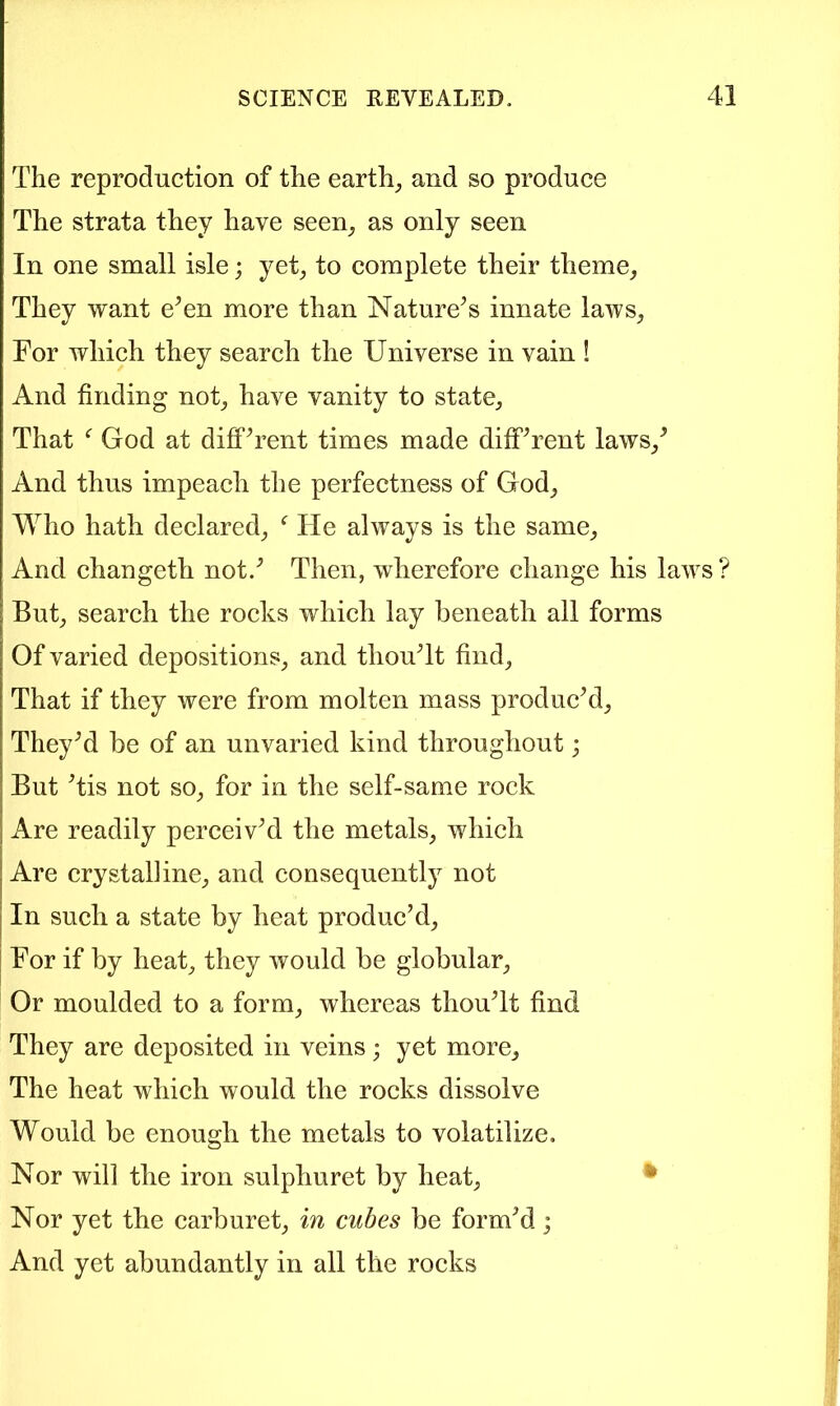 The reproduction of the earthy and so produce The strata they have seen^ as only seen In one small isle; yet^ to complete their theme, They want e^en more than Nature^s innate laws, For which they search the Universe in vain ! And finding not, have vanity to state. That God at difFT’ent times made diffTent laws,^ And thus impeach the perfectness of God, Who hath declared, ^ He always is the same. And changeth not.^ Then, wherefore change his laws ? But, search the rocks which lay beneath all forms Of varied depositions, and thouTt find, That if they were from molten mass product, TheyM be of an unvaried kind throughout; But Tis not so, for in the self-same rock Are readily perceivM the metals, which Are crystalline, and consequently not In such a state by heat produc’d. For if by heat, they would be globular. Or moulded to a form, whereas thouTt find They are deposited in veins j yet more, The heat which would the rocks dissolve Would be enough the metals to volatilize. Nor will the iron sulphuret by heat, • Nor yet the carburet, in cubes be form’d; And yet abundantly in all the rocks