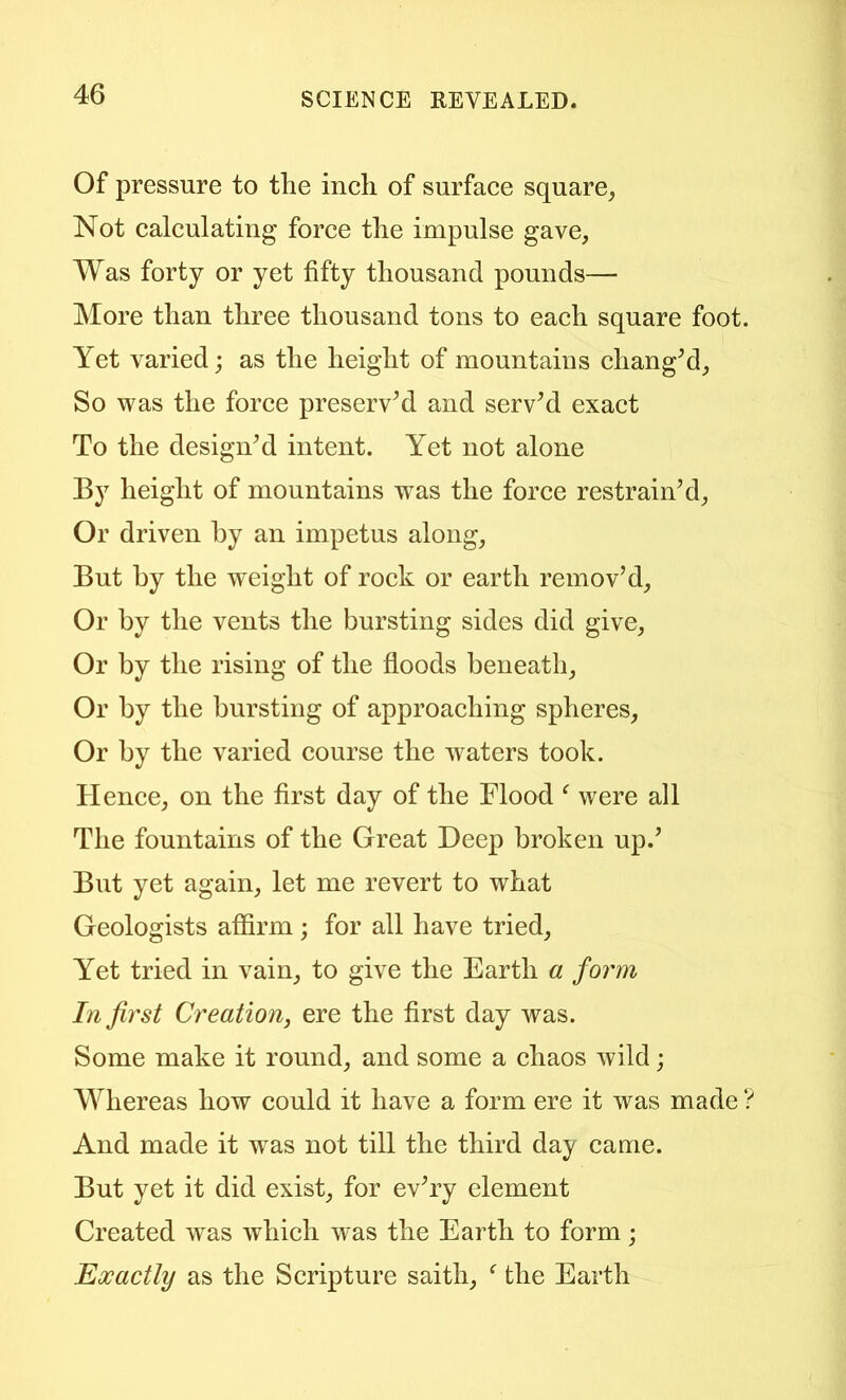 Of pressure to the inch of surface square^ Not calculating force the impulse gave, Was forty or yet fifty thousand pounds— More than three thousand tons to each square foot. Yet varied; as the height of mountains cliangM, So was the force preservM and servM exact To the designM intent. Yet not alone By height of mountains was the force restrain’d, Or driven by an impetus along. But by the weight of rock or earth remov’d. Or by the vents the bursting sides did give. Or by the rising of the floods beneath. Or by the bursting of approaching spheres. Or by the varied course the waters took. Hence, on the first day of the Flood ‘ were all The fountains of the Great Deep broken up.’ But yet again, let me revert to what Geologists affirm ; for all have tried. Yet tried in vain, to give the Earth a form In first Creation, ere the first day was. Some make it round, and some a chaos wild; Whereas how could it have a form ere it was made ? And made it w^as not till the third day came. But yet it did exist, for ev’ry element Created was which was the Earth to form; Exactly as the Scripture saith, ^ the Earth