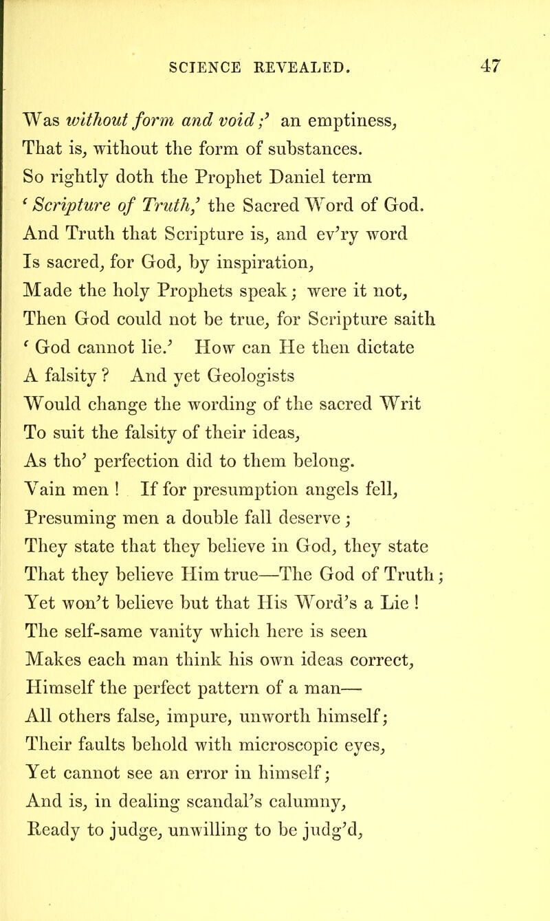 Was without form and void f an emptiness^ That is^ without the form of substances. So rightly doth the Prophet Daniel term ^ Scripture of Truth,’ the Sacred Word of God. And Truth that Scripture is^ and ev^ry word Is sacred^ for God_, by inspiration^ Made the holy Prophets speak; were it not^ Then God could not be true^ for Scripture saith ^ God cannot lie.^ How can He then dictate A falsity ? And yet Geologists Would change the wording of the sacred Writ To suit the falsity of their ideas_, As tho^ perfection did to them belong. Vain men ! If for presumption angels fell^ Presuming men a double fall deserve; They state that they believe in God^ they state That they believe Plim true—The God of Truth; Yet wonT believe but that His WoitPs a Lie ! The self-same vanity which here is seen Makes each man think his own ideas correct. Himself the perfect pattern of a man— All others false, impure, unworth himself; Their faults behold with microscopic eyes. Yet cannot see an error in himself; And is, in dealing scandaks calumny, Ready to judge, unwilling to be judg’d.