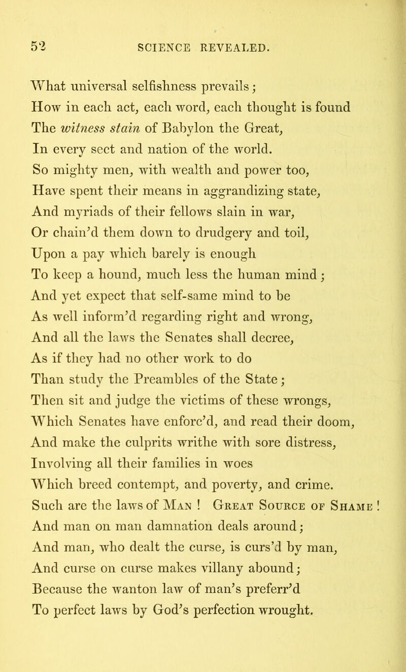 What universal selfishness prevails; How in each act, each word, each thought is found The witness stain of Babylon the Great, In every sect and nation of the world. So mighty men, with wealth and power too. Have spent their means in aggrandizing state. And myriads of their fellows slain in war. Or chainM them down to drudgery and toil. Upon a pay which barely is enough To keep a hound, much less the human mind; And yet expect that self-same mind to be As well informal regarding right and wrong. And all the laws the Senates shall decree. As if they had no other work to do Than studv the Preambles of the State : Then sit and judge the victims of these wrongs. Which Senates have enforc’d, and read their doom. And make the culprits writhe with sore distress. Involving all their families in woes Which breed contempt, and poverty, and crime. Such are the laws of Man ! Great Source of Shame And man on man damnation deals around; And man, who dealt the curse, is curs’d by man. And curse on curse makes villany abound; Because the wanton law of man’s preferr’d To perfect laws by God’s perfection wrought.