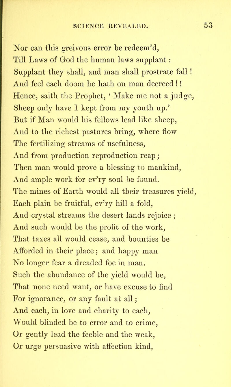 Nor can this greivous error be redeem^, Till Laws of God the human laws supplant: Supplant they shall, and man shall prostrate fall! And feel each doom he hath on man decreed! ! Hence, saith the Prophet, Make me not a judge, Sheep only have 1 kept from my youth up/ But if Man would his fellows lead like sheep. And to the richest pastures bring, where flow The fertilizing streams of usefulness. And from production reproduction reap; Then man would prove a blessing to mankind, And ample work for ev^ry soul be found. The mines of Earth would all their treasures vield, Each plain be fruitful, ev^ry hill a fold. And crystal streams the desert lands rejoice; And such would be the profit of the work. That taxes all would cease, and bounties be Afforded in their place; and happy man No longer fear a dreaded foe in man. Such the abundance of the vield would be, That none need want, or have excuse to find For ignorance, or any fault at all; And each, in love and charity to each. Would blinded be to error and to crime. Or gently lead the feeble and the weak. Or urge persuasive with afiPection kind.