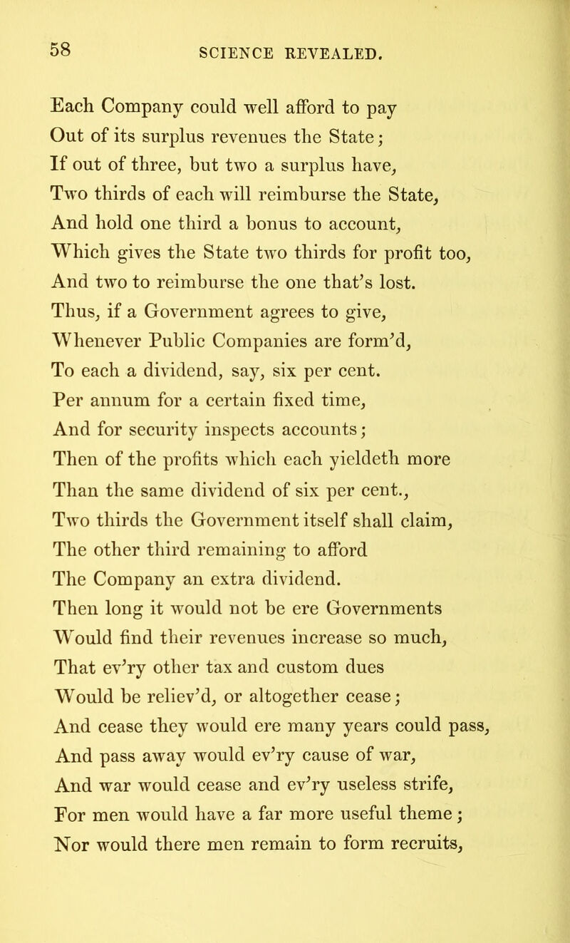 Each Company could well afford to pay Out of its surplus revenues the State; If out of three, but two a surplus have, Two thirds of each will reimburse the State, And hold one third a bonus to account. Which gives the State two thirds for profit too. And two to reimburse the one that^s lost. Thus, if a Government agrees to give. Whenever Public Companies are formed. To each a dividend, say, six per cent. Per annum for a certain fixed time. And for security inspects accounts; Then of the profits which each yieldeth more Than the same dividend of six per cent.. Two thirds the Government itself shall claim, The other third remaining to afford The Company an extra dividend. Then long it would not be ere Governments Would find their revenues increase so much. That ev^ry other tax and custom dues Would be relieved, or altogether cease; And cease they would ere many years could pass. And pass away would ev’ry cause of war. And war would cease and ev^ry useless strife. For men would have a far more useful theme; Nor would there men remain to form recruits.