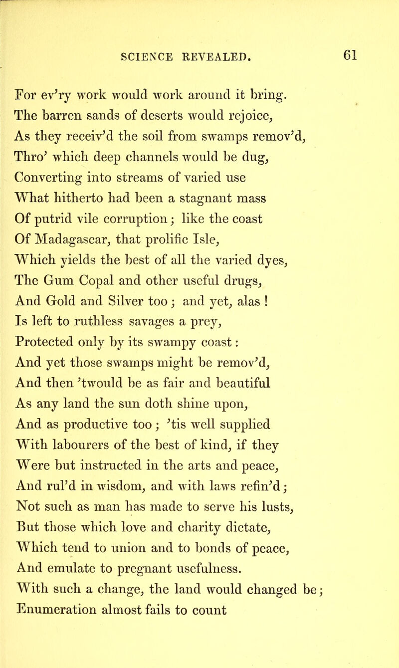 For evVy work would work around it bring. The barren sands of deserts would rejoice, As they receivM the soil from swamps removM, Thro^ which deep channels would be dug, Converting into streams of varied use What hitherto had been a stagnant mass Of putrid vile corruption; like the coast Of Madagascar, that prolific Isle, Which yields the best of all the varied dyes. The Gum Copal and other useful drugs. And Gold and Silver too; and yet, alas ! Is left to ruthless savages a prey. Protected only by its swampy coast: And yet those swamps might be removM, And then Twould be as fair and beautiful As any land the sun doth shine upon. And as productive too; ^tis well supplied With labourers of the best of kind, if they Were but instructed in the arts and peace. And ruPd in wisdom, and with laws refinM; Not such as man has made to serve his lusts. But those which love and charity dictate. Which tend to union and to bonds of peace. And emulate to pregnant usefulness. With such a change, the land would changed be; Enumeration almost fails to count