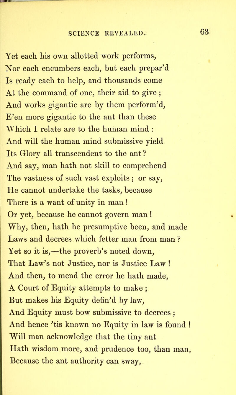 Yet each his own allotted work performs, Nor each encumbers each, but each prepar’d Is ready each to help, and thousands come At the command of one, their aid to give; And works gigantic are by them perform’d. E’en more gigantic to the ant than these Which I relate are to the human mind : And will the human mind submissive yield Its Glorv all transcendent to the ant ? And say, man hath not skill to comprehend The vastness of such vast exploits ; or say. He cannot undertake the tasks, because There is a want of unity in man! Or yet, because he cannot govern man ! Why, then, hath he presumptive been, and made Laws and decrees which fetter man from man ? Yet so it is,—the proverb’s noted down. That Law’s not Justice, nor is Justice Law ! And then, to mend the error he hath made, A Court of Equity attempts to make; But makes his Equity defin’d by law. And Equity must bow submissive to decrees; And hence ’tis known no Equity in law is found ! Will man acknowledge that the tiny ant Hath wisdom more, and prudence too, than man. Because the ant authority can sway.