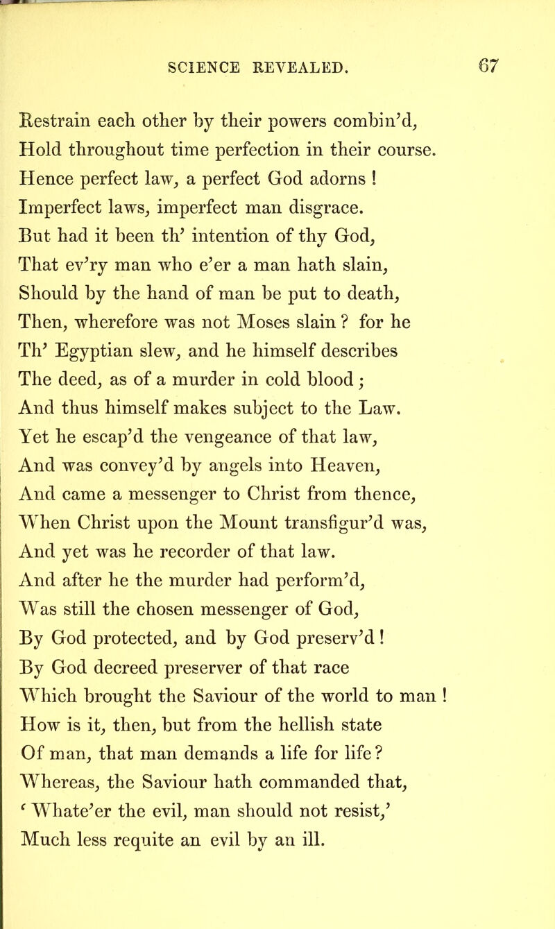 Kestrain each, other by their powers combi Hold throughout time perfection in their course. Hence perfect law_, a perfect God adorns ! Imperfect laws_, imperfect man disgrace. But had it been tV intention of thy God, That evTy man who e’er a man hath slain, Should by the hand of man be put to death. Then, wherefore was not Moses slain ? for he Th’ Egyptian slew, and he himself describes The deed, as of a murder in cold blood ; And thus himself makes subjeet to the Law. Yet he escap’d the vengeance of that law. And was convey’d by angels into Heaven, And came a messenger to Christ from thence. When Christ upon the Mount transfigur’d was. And yet was he recorder of that law. And after he the murder had perform’d. Was still the chosen messenger of God, By God protected, and by God preserv’d! By God decreed preserver of that race Which brought the Saviour of the world to man ! How is it, then, but from the hellish state Of man, that man demands a life for life? Whereas, the Saviour hath commanded that, ‘ Whate’er the evil, man should not resist,’ Much less requite an evil by an ill.