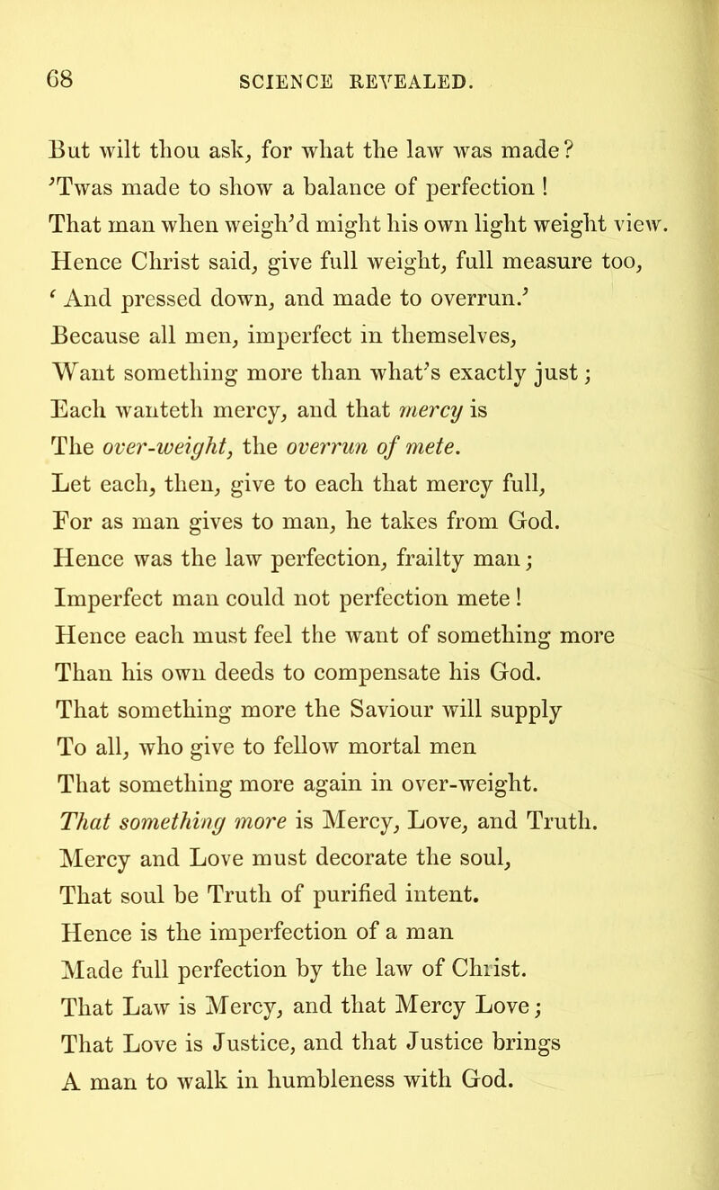 But wilt thou ask^ for what the law was made? ^Twas made to show a balance of perfection ! That man when weight might his own light weight view. Hence Christ said^ give full weighty full measure too, ^ And pressed down, and made to overrun.' Because all men, imperfect in themselves. Want something more than what's exactly just; Each wanteth mercy, and that mercy is The over-weight, the overrun of mete. Let each, then, give to each that mercy full. For as man gives to man, he takes from God. Hence was the law perfection, frailty man; Imperfect man could not perfection mete I Hence each must feel the want of something more Than his own deeds to compensate his God. That something more the Saviour will supply To all, who give to fellow mortal men That something more again in over-weight. That something more is Mercy, Love, and Truth. Mercy and Love must decorate the soul. That soul be Truth of purified intent. Hence is the imperfection of a man Made full perfection by the law of Christ. That Law is Mercy, and that Mercy Love; That Love is Justice, and that Justice brings A man to walk in humbleness with God.