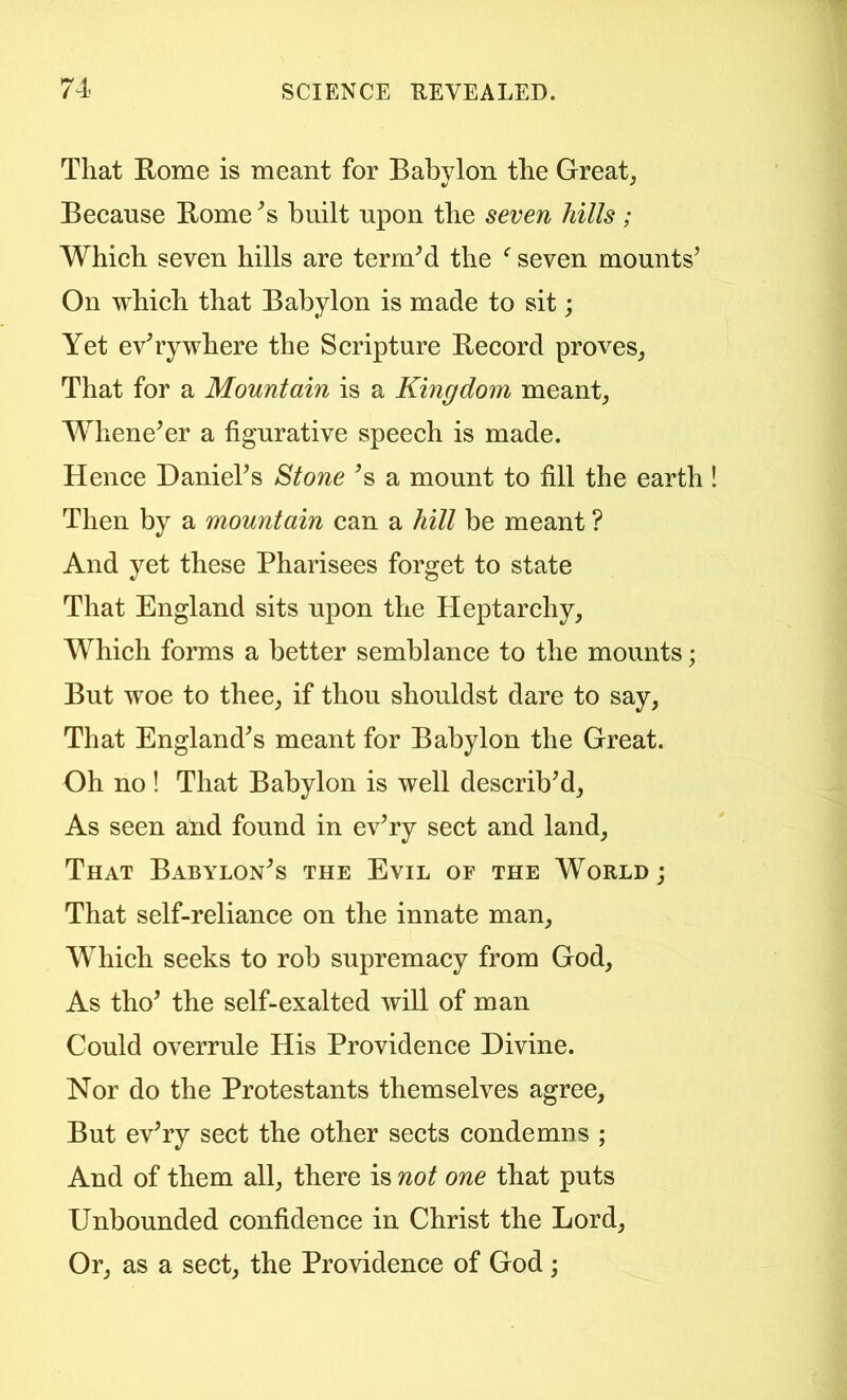 That Rome is meant for Babylon the Great, Because Rome ^s built upon the seven hills ; Which seven hills are termM the ^ seven mounts’ On which that Babylon is made to sit; Yet everywhere the Scripture Record proves, That for a Mountain is a Kingdom meant. Whene’er a figurative speech is made. Hence Daniel’s Stone ’s a mount to fill the earth Then by a mountain can a hill be meant ? And yet these Pharisees forget to state That England sits upon the Heptarchy, Which forms a better semblance to the mounts; But woe to thee, if thou shouldst dare to say. That England’s meant for Babylon the Great. Oh no ! That Babylon is well describ’d. As seen and found in ev’ry sect and land. That Babylon’s the Evil of the World; That self-reliance on the innate man. Which seeks to rob supremacy from God, As tho’ the self-exalted will of man Could overrule His Providence Divine. Nor do the Protestants themselves agree. But ev’ry sect the other sects condemns ; And of them all, there is not one that puts Unbounded confidence in Christ the Lord, Or, as a sect, the Providence of God ;