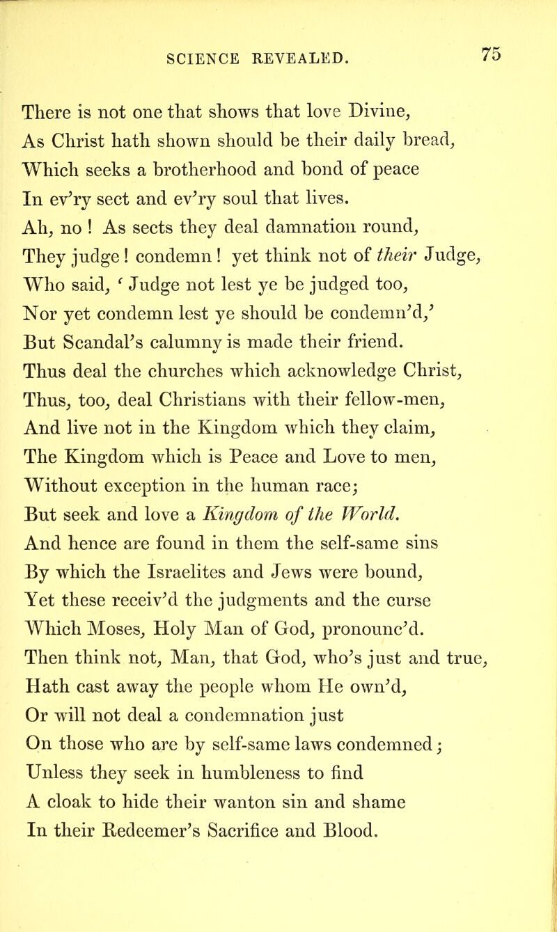 There is not one that shows that love Divine, As Christ hath shown should be their daily bread, Which seeks a brotherhood and bond of peace In ev’ry sect and ev^ry soul that lives. Ah, no ! As sects they deal damnation round. They judge ! condemn ! yet think not of their Judge, Who said, ^ Judge not lest ye be judged too. Nor yet condemn lest ye should be condemnM,^ But Scandaks calumny is made their friend. Thus deal the churches which acknowledge Christ, Thus, too, deal Christians with their fellow-men. And live not in the Kingdom which they claim. The Kingdom which is Peace and Love to men. Without exception in the human race; But seek and love a Kingdom of the World. And hence are found in them the self-same sins By which the Israelites and Jews were bound. Yet these receive the judgments and the curse Which Moses, Holy Man of God, pronouncM. Then think not, Man, that God, who^s just and true. Hath cast away the people whom He ownM, Or will not deal a condemnation just On those who are by self-same laws condemned; Unless they seek in humbleness to find A cloak to hide their wanton sin and shame In their Bedeemer’s Sacrifice and Blood.