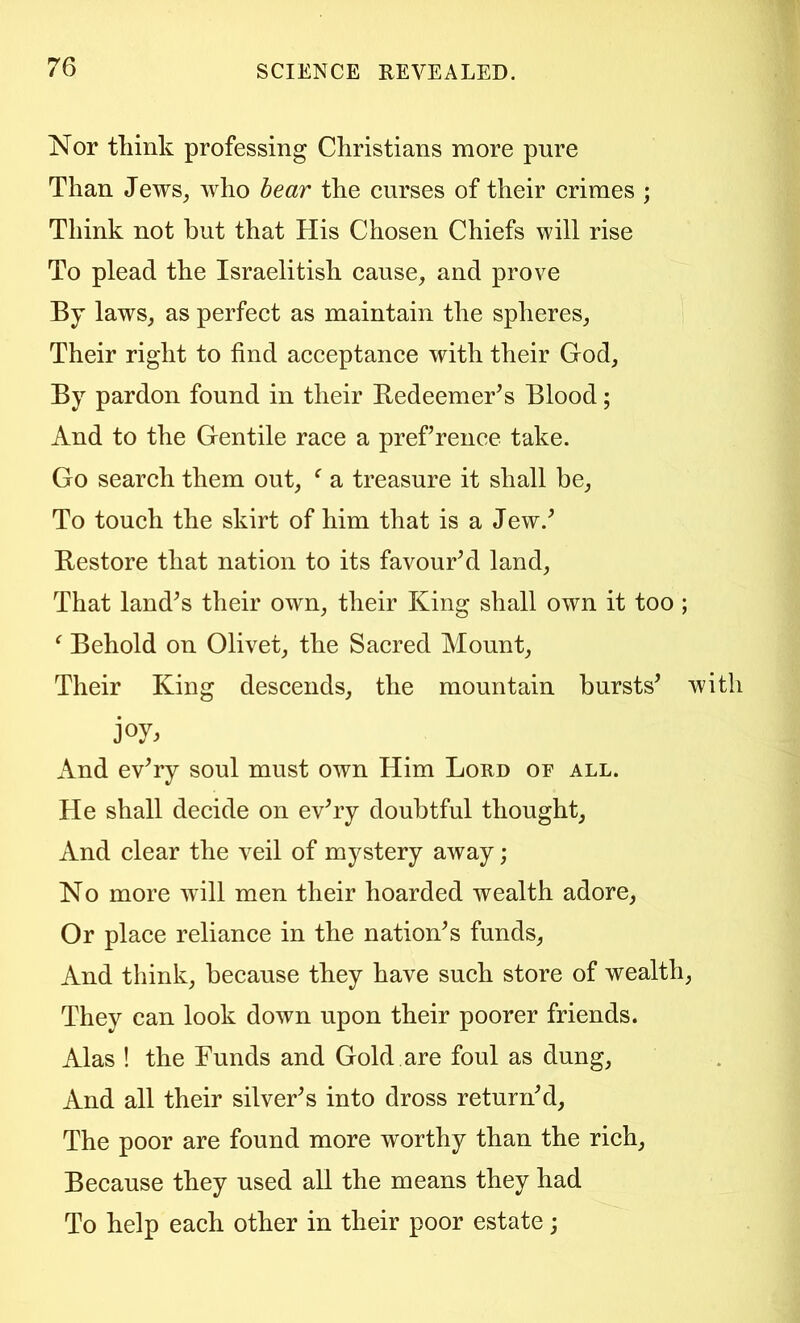 Nor think professing Christians more pure Than Jews^ who hear the curses of their crimes ; Think not hut that His Chosen Chiefs will rise To plead the Israelitish cause, and prove By laws, as perfect as maintain the spheres. Their right to find acceptance with their God, By pardon found in their Redeemer^s Blood; And to the Gentile race a pref rence take. Go search them out, ^ a treasure it shall be. To touch the skirt of him that is a Jew.^ Restore that nation to its favourhl land. That land^s their own, their King shall own it too ; ^ Behold on Olivet, the Sacred Mount, Their King descends, the mountain bursts’ wi joy. And ev’ry soul must own Him Lord of all. He shall decide on ev’ry doubtful thought. And clear the veil of mystery away ; No more will men their hoarded wealth adore, Or place reliance in the nation’s funds, And think, because they have such store of wealth, They can look down upon their poorer friends. Alas ! the Funds and Gold are foul as dung. And all their silver’s into dross return’d. The poor are found more worthy than the rich. Because they used all the means they had To help each other in their poor estate;